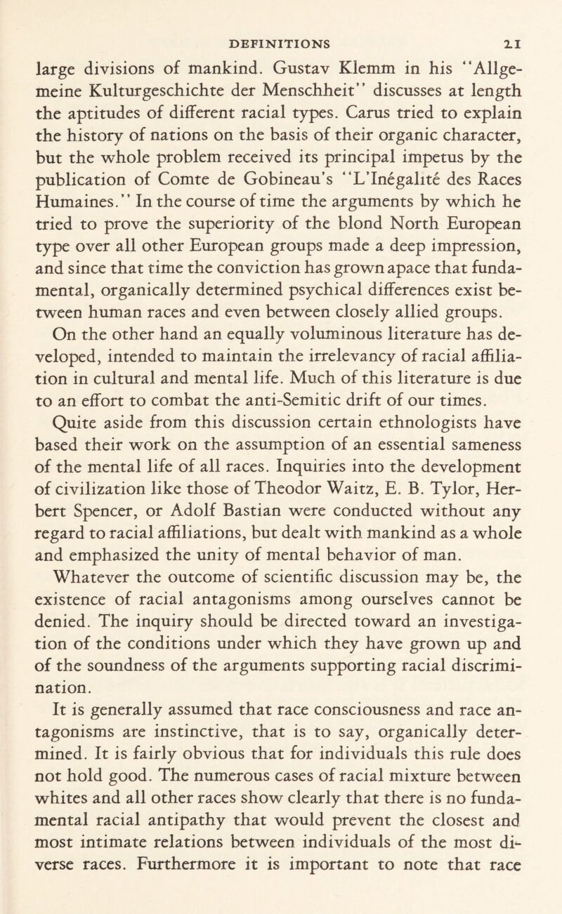 large divisions of mankind. Gustav Kiemm in his “Allge- meine Kulturgeschichte der Menschheit” discusses at length the aptitudes of different racial types. Cams tried to explain the history of nations on the basis of their organic character, but the whole problem received its principal impetus by the publication of Comte de Gobineau’s “L’Inegalite des Races Humaines.” In the course of time the arguments by which he tried to prove the superiority of the blond North European type over all other European groups made a deep impression, and since that time the conviction has grown apace that funda¬ mental, organically determined psychical differences exist be¬ tween human races and even between closely allied groups. On the other hand an equally voluminous literature has de¬ veloped, intended to maintain the irrelevancy of racial affilia¬ tion in cultural and mental life. Much of this literature is due to an effort to combat the anti-Semitic drift of our times. Quite aside from this discussion certain ethnologists have based their work on the assumption of an essential sameness of the mental life of all races. Inquiries into the development of civilization like those of Theodor Waitz, E. B. Tylor, Her¬ bert Spencer, or Adolf Bastian were conducted without any regard to racial affiliations, but dealt with mankind as a whole and emphasized the unity of mental behavior of man. Whatever the outcome of scientific discussion may be, the existence of racial antagonisms among ourselves cannot be denied. The inquiry should be directed toward an investiga¬ tion of the conditions under which they have grown up and of the soundness of the arguments supporting racial discrimi¬ nation. It is generally assumed that race consciousness and race an¬ tagonisms are instinctive, that is to say, organically deter¬ mined. It is fairly obvious that for individuals this rule does not hold good. The numerous cases of racial mixture between whites and all other races show clearly that there is no funda¬ mental racial antipathy that would prevent the closest and most intimate relations between individuals of the most dh verse races. Furthermore it is important to note that race