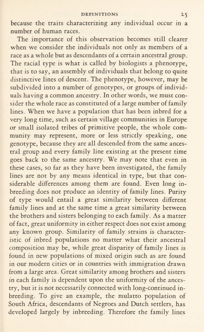 because the traits characterizing any individual occur in a number of human races. The importance of this observation becomes still clearer when we consider the individuals not only as members of a race as a whole but as descendants of a certain ancestral group. The racial type is what is called by biologists a phenotype, that is to say, an assembly of individuals that belong to quite distinctive lines of descent. The phenotype, however, may be subdivided into a number of genotypes, or groups of individ¬ uals having a common ancestry. In other words, we must con¬ sider the whole race as constituted of a large number of family lines. When we have a population that has been inbred for a very long time, such as certain village communities in Europe or small isolated tribes of primitive people, the whole com¬ munity may represent, more or less strictly speaking, one genotype, because they are all descended from the same ances¬ tral group and every family line existing at the present time goes back to the same ancestry. We may note that even in these cases, so far as they have been investigated, the family lines are not by any means identical in type, but that con¬ siderable differences among them are found. Even long in- breeding does not produce an identity of family lines. Purity of type would entail a great similarity between different family lines and at the same time a great similarity between the brothers and sisters belonging to each family. As a matter of fact, great uniformity in either respect does not exist among any known group. Similarity of family strains is character¬ istic of inbred populations no matter what their ancestral composition may be, while great disparity of family lines is found in new populations of mixed origin such as are found in our modern cities or in countries with immigration drawn from a large area. Great similarity among brothers and sisters in each family is dependent upon the uniformity of the ances¬ try, but it is not necessarily connected with long-continued in- breeding. To give an example, the mulatto population of South Africa, descendants of Negroes and Dutch settlers, has developed largely by inbreeding. Therefore the family lines