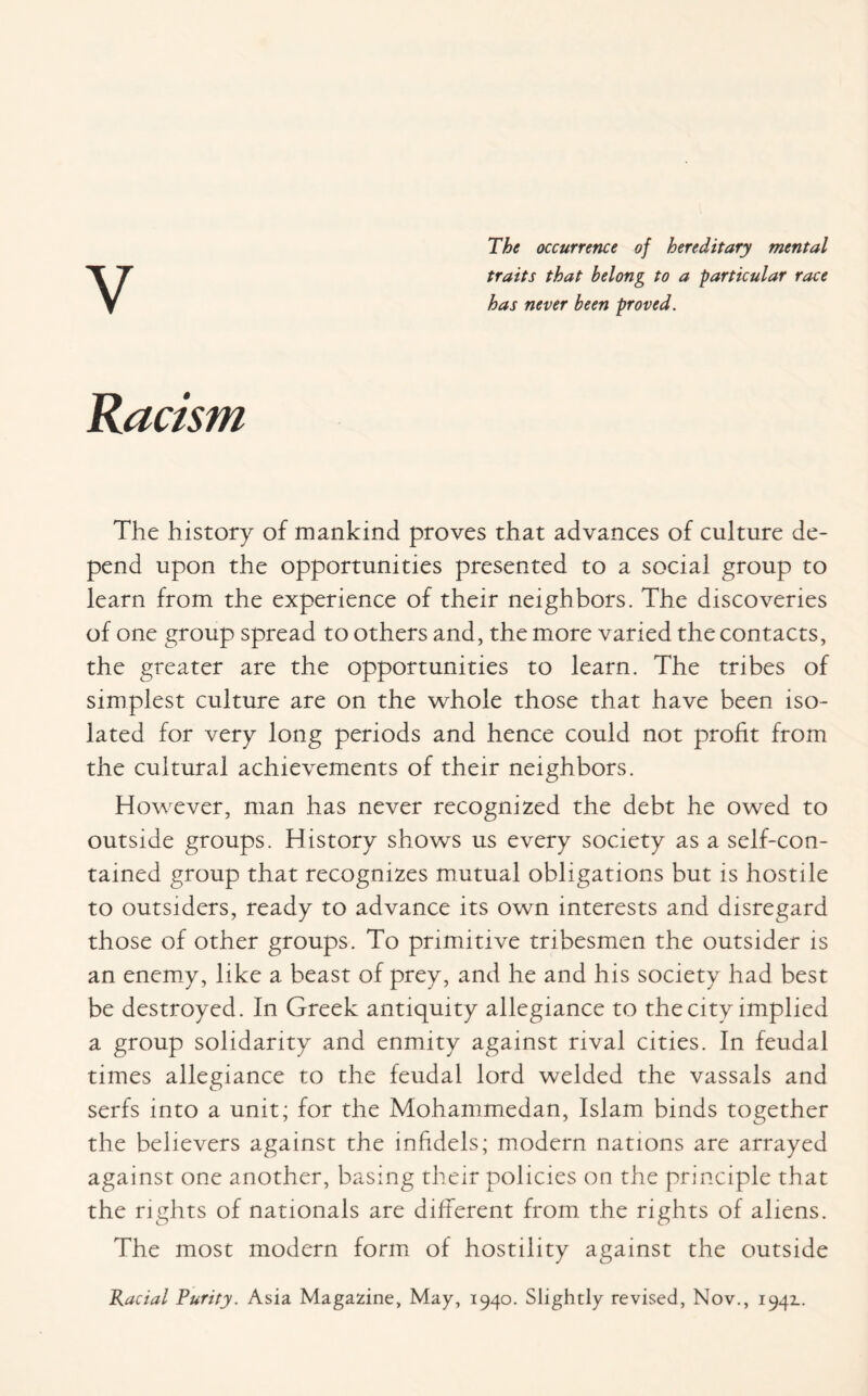 The occurrence of hereditary mental traits that belong to a particular race has never been proved. Racism The history of mankind proves that advances of culture de¬ pend upon the opportunities presented to a social group to learn from the experience of their neighbors. The discoveries of one group spread to others and, the more varied the contacts, the greater are the opportunities to learn. The tribes of simplest culture are on the whole those that have been iso¬ lated for very long periods and hence could not profit from the cultural achievements of their neighbors. However, man has never recognized the debt he owed to outside groups. History shows us every society as a self-con¬ tained group that recognizes mutual obligations but is hostile to outsiders, ready to advance its own interests and disregard those of other groups. To primitive tribesmen the outsider is an enemy, like a beast of prey, and he and his society had best be destroyed. In Greek antiquity allegiance to the city implied a group solidarity and enmity against rival cities. In feudal times allegiance to the feudal lord welded the vassals and serfs into a unit; for the Mohammedan, Islam binds together the believers against the infidels; modern nations are arrayed against one another, basing their policies on the principle that the rights of nationals are different from the rights of aliens. The most modern form of hostility against the outside Racial Purity. Asia Magazine, May, 1940. Slightly revised, Nov., 1941.