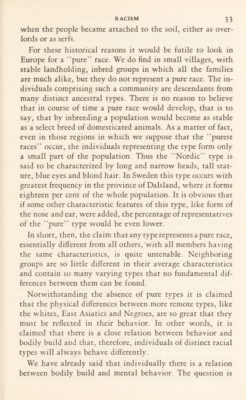 when the people became attached to the soil, either as over¬ lords or as serfs. For these historical reasons it would be futile to look in Europe for a “pure” race. We do find in small villages, with stable landholding, inbred groups in which all the families are much alike, but they do not represent a pure race. The in¬ dividuals comprising such a community are descendants from many distinct ancestral types. There is no reason to believe that in course of time a pure race would develop, that is to say, that by inbreeding a population wrould become as stable as a select breed of domesticated animals. As a matter of fact, even in those regions in which we suppose that the “purest races” occur, the individuals representing the type form only a small part of the population. Thus the “Nordic” type is said to be characterized by long and narrow heads, tall stat¬ ure, blue eyes and blond hair. In Sweden this type occurs with greatest frequency in the province of Dalsland, where it forms eighteen per cent of the whole population. It is obvious that if some other characteristic features of this type, like form of the nose and ear, were added, the percentage of representatives of the “pure” type would be even lower. In short, then, the claim that any type represents a pure race, essentially different from all others,'with all members having the same characteristics, is quite untenable. Neighboring groups are so little different in their average characteristics and contain so many varying types that no fundamental dif¬ ferences between them can be found. Notwithstanding the absence of pure types it is claimed that the physical differences between more remote types, like the whites, East Asiatics and Negroes, are so great that they must be reflected in their behavior. In other words, it is claimed that there is a close relation between behavior and bodily build and that, therefore, individuals of distinct racial types will always behave differently. We have already said that individually there is a relation between bodily build and mental behavior. The question is