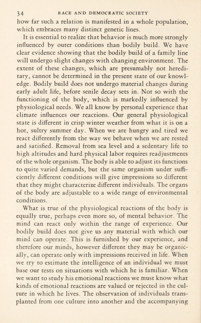 how far such a relation is manifested in a whole population, which embraces many distinct genetic lines. It is essential to realize that behavior is much more strongly influenced by outer conditions than bodily build. We have clear evidence showing that the bodily build of a family line will undergo slight changes with changing environment. The extent of these changes, which are presumably not heredi¬ tary, cannot be determined in the present state of our knowl¬ edge. Bodily build does not undergo material changes during early adult life, before senile decay sets in. Not so with the functioning of the body, which is markedly influenced by physiological needs. We all know by personal experience that climate influences our reactions. Our general physiological state is different in crisp winter weather from what it is on a hot, sultry summer day. When we are hungry and tired we react differently from the way we behave when we are rested and satisfied. Removal from sea level and a sedentary life to high altitudes and hard physical labor requires readjustments of the whole organism. The body is able to ad just its functions to quite varied demands, but the same organism under suffi¬ ciently different conditions will give impressions so different that they might characterize different individuals. The organs of the body are adjustable to a wide range of environmental conditions. What is true of the physiological reactions of the body is equally true, perhaps even more so, of mental behavior. The mind can react only within the range of experience. Our bodily build does not give us any material with which our mind can operate. This is furnished by our experience, and therefore our minds, however different they may be organic¬ ally, can operate only with impressions received in life. When we try to estimate the intelligence of an individual we must base our tests on situations with which he is familiar. When we want to study his emotional reactions we must know what kinds of emotional reactions are valued or rejected in the cul¬ ture in which he lives. The observation of individuals trans¬ planted from one culture into another and the accompanying