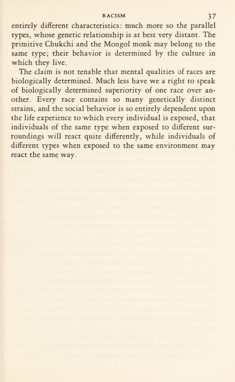 entirely different characteristics: much more so the parallel types, whose genetic relationship is at best very distant. The primitive Chukchi and the Mongol monk may belong to the same type; their behavior is determined by the culture in which they live. The claim is not tenable that mental qualities of races are biologically determined. Much less have we a right to speak of biologically determined superiority of one race over an¬ other. Every race contains so many genetically distinct strains, and the social behavior is so entirely dependent upon the life experience to which every individual is exposed, that individuals of the same type when exposed to different sur¬ roundings will react quite differently, while individuals of different types when exposed to the same environment may react the same way.