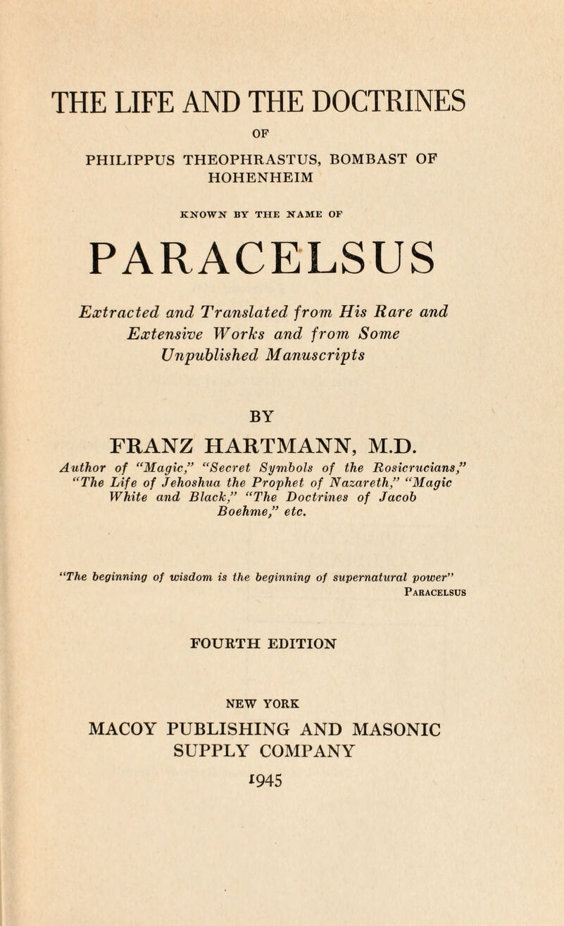 THE LIFE AND THE DOCTRINES OF PHILIPPUS THEOPHRASTUS, BOMBAST OF HOHENHEIM KNOWN BY THE NAME OF PARACELSUS Extracted and Translated from His Rare and Extensive Works and from Some Unpublished Manuscripts BY FRANZ HARTMANN, M.D. Author of “Magic,” “Secret Symbols of the Rosicrucians,” “The Life of Jehoshua the Prophet of Nazareth,” “Magic White and Black,” “The Doctrines of Jacob Boehme,” etc. “The beginning of wisdom is the beginning of supernatural power” Paracelsus FOURTH EDITION NEW YORK MACOY PUBLISHING AND MASONIC SUPPLY COMPANY 1945