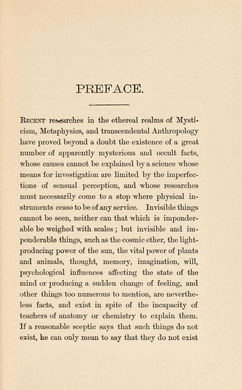 PREFACE. Becent researches in the ethereal realms of Mysti¬ cism, Metaphysics, and transcendental Anthropology have proved beyond a doubt the existence of a great number of apparently mysterious and occult facts, whose causes cannot be explained by a science whose means for investigation are limited by the imperfec¬ tions of sensual perception, and whose researches must necessarily come to a stop where physical in¬ struments cease to be of any service. Invisible things cannot be seen, neither can that which is imponder¬ able be weighed with scales ; but invisible and im¬ ponderable things, such as the cosmic ether, the light- producing power of the sun, the vital power of plants and animals, thought, memory, imagination, will, psychological influences affecting the state of the mind or producing a sudden change of feeling, and other things too numerous to mention, are neverthe¬ less facts, and exist in spite of the incapacity of teachers of anatomy or chemistry to explain them. If a reasonable sceptic says that such things do not exist, he can only mean to say that they do not exist