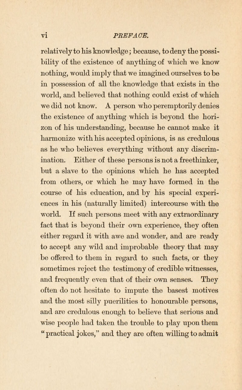 relatively to liis knowledge; because, to deny the possi¬ bility of the existence of anything of which we know nothing, would imply that we imagined ourselves to be in possession of all the knowledge that exists in the world, and believed that nothing could exist of which we did not know. A person who peremptorily denies the existence of anything which is beyond the hori¬ zon of his understanding, because he cannot make it harmonize with his accepted opinions, is as credulous as he who believes everything without any discrim¬ ination. Either of these persons is not a freethinker, but a slave to the opinions which he has accepted from others, or which he may have formed in the course of his education, and by his special experi¬ ences in his (naturally limited) intercourse with the world. IJ such persons meet with any extraordinary fact that is beyond their own experience, they often either regard it with awe and wonder, and are ready to accept any wild and improbable theory that may be offered to them in regard to such facts, or they sometimes reject the testimony of credible witnesses, and frequently even that of their own senses. They often do not hesitate to impute the basest motives and the most silly puerilities to honourable persons, and are credulous enough to believe that serious and wise people had taken the trouble to play upon them “ practical jokes,” and they are often willing to admit