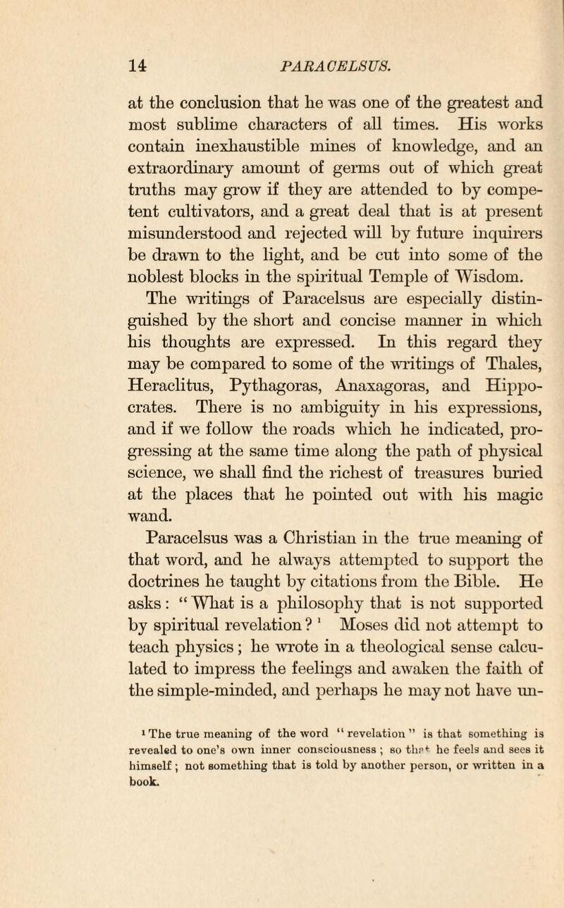 at the conclusion that he was one of the greatest and most sublime characters of all times. His works contain inexhaustible mines of knowledge, and an extraordinary amount of germs out of which great truths may grow if they are attended to by compe¬ tent cultivators, and a great deal that is at present misunderstood and rejected will by future inquirers be drawn to the light, and be cut into some of the noblest blocks in the spiritual Temple of Wisdom. The writings of Paracelsus are especially distin¬ guished by the short and concise manner in which his thoughts are expressed. In this regard they may be compared to some of the writings of Thales, Heraclitus, Pythagoras, Anaxagoras, and Hippo¬ crates. There is no ambiguity in his expressions, and if we follow the roads which he indicated, pro¬ gressing at the same time along the path of physical science, we shall find the richest of treasures buried at the places that he pointed out with his magic wand. Paracelsus was a Christian in the true meaning of that word, and he always attempted to support the doctrines he taught by citations from the Bible. He asks : “ What is a philosophy that is not supported by spiritual revelation ? 1 Moses did not attempt to teach physics; he -wrote in a theological sense calcu¬ lated to impress the feelings and awaken the faith of the simple-minded, and perhaps he may not have uu- 1 The true meaning of the word “revelation” is that something is revealed to one’s own inner consciousness ; so the* he feels and sees it himself ; not something that is told by another person, or written in a book.