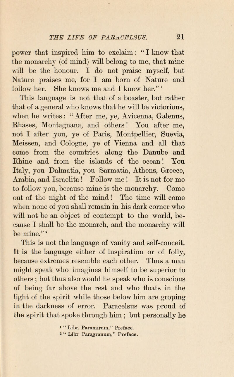 power that inspired him to exclaim: “I know that the monarchy (of mind) will belong to me, that mine will be the honour. I do not praise myself, but Nature praises me, for I am bom of Nat lire and follow her. She knows me and I know her.” 1 This language is not that of a boaster, but rather that of a general who knows that he will be victorious, when he writes: “ After me, ye, Avicenna, Galenus, Phases, Montagnana, and others! You after me, not I after you, ye of Paris, Montpellier, Suevia, Meissen, and Cologne, ye of Vienna and all that come from the countries along the Danube and Rhine and from the islands of the ocean! You Italy, you Dalmatia, you Sarmatia, Athens, Greece, Arabia, and Israelita! Follow me ! It is not for me to follow you, because mine is the monarchy. Come out of the night of the mind! The time will come when none of you shall remain in his dark comer who will not be an object of contempt to the world, be¬ cause I shall be the monarch, and the monarchy will be mine.”a This is not the language of vanity and self-conceit. It is the language either of inspiration or of folly, because extremes resemble each other. Thus a man might speak who imagines himself to be superior to others ; but thus also would he speak who is conscious of being far above the rest and who floats in the light of the spirit while those below him are groping in the darkness of error. Paracelsus was proud of the spirit that spoke through him ; but personally he 1 “ Libr. Paramirum,” Preface. * “ Libr Par^granunu” Preface.