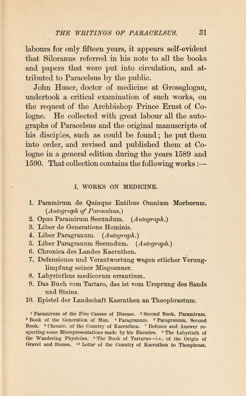 labours for only fifteen years, it appears self-evident that Siloranus referred in liis note to all the books and papers that were put into circulation, and at¬ tributed to Paracelsus by the public. John Huser, doctor of medicine at Grossglogau, undertook a critical examination of such works, on the request of the Archbishop Prince Ernst of Co¬ logne. He collected with great labour all the auto¬ graphs of Paracelsus and the original manuscripts of his disciples, such as could be found; he put them into order, and revised and published them at Co¬ logne in a general edition during the years 1589 and 1590. That collection contains the following works :— I. WORKS ON MEDICINE. 1. Paramirum de Quinque Entibus Omnium Morborum. [Autograph of Paracelsus.) 2. Opus Paramirum Secundum. [Autograph.) 3. Liber de Generatione Hominis. 4. Liber Paragranum. [Autograph.) 5. Liber Paragranum Secundum. (Autograph.) 6. Chronica des Landes Kaernthen. 7. Defensiones und Verantwortung wegen etlicher Yerung- limpfung seiner Misgoenner. 8. Labvriutlius medicorum errantium. 9. Das Buch vom Tartaro, das ist vom Ursprung des Sands und Steins. 10. Epistel der Landschaft Kaernthen an Theophrastum. 1 Paramirum of the Five Causes of Disease. 3 Second Book, Paramirum. 3 Book of the Generation of Man. 4 Paragranum. 6 Paragranum, Second Book. 6 Chronic, of the Country of Kaernthen. 7 Defence and Answer re¬ specting some Misrepresentations made by his Enemies. 6 The Labyrinth of the Wandering Physician. 9 The Book of Tartarus—i.e., of the Origin of Gravel and Stones. 10 Letter of the Country of Kaernthen to Theophrast.