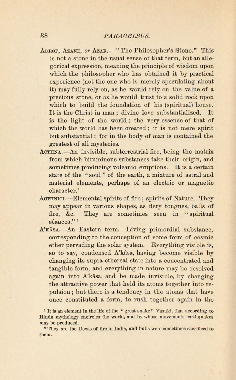 Adrop, Azane, or Azar.—“ The Philosopher’s Stone.” This is not a stone in the usual sense of that term, but an alle¬ gorical expression, meaning the principle of wisdom upon which the philosopher who has obtained it by practical experience (not the one who is merely speculating about it) may fully rely on, as he would rely on the value of a precious stone, or as he would trust to a solid rock upon which to build the foundation of his (spiritual) house. It is the Christ in man ; divine love substantialized. It is the light of the world ; the very essence of that of which the world has been created ; it is not mere spirit but substantial ; for in the body of man is contained the greatest of all mysteries. Acthna.—An invisible, subterrestrial fire, being the matrix from which bituminous substances take their origin, and sometimes producing volcanic eruptions. It is a certain state of the “ soul ” of the earth, a mixture of astral and material elements, perhaps of an electric or magnetic character.1 Aothnici.—Elemental spirits of fire ; spirits of Nature. They may appear in various shapes, as fiery tongues, balls of fire, &c. They are sometimes seen in ‘ ‘ spiritual stances.” 5 A’kasa.—An Eastern term. Living primordial substance, corresponding to the conception of some form of cosmic ether pervading the solar system. Everything visible is, so to say, condensed A’kasa, having become visible by changing its supra-etliereal state into a concentrated and tangible form, and everything in nature may bo resolved again into A’kasa, and be made invisible, by changing the attractive power that held its atoms together into re¬ pulsion ; but there is a tendency in the atoms that have once constituted a form, to rush together again in the 1 It is an element in the life of the  great snake ” Vasuld, that according to Hindu mythology encircles the world, and by whose movements earthquakes may be produced. a They are the Devas of lire in India, and bulls were sometimes sacrificed to them.