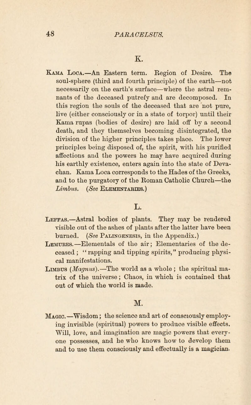 K. Kama Looa.—An Eastern term. Region of Desire. The soul-sphere (third and fourth principle) of the earth—not necessarily on the earth’s surface—where the astral rem¬ nants of the deceased putrefy and are decomposed. In this region the souls of the deceased that are not pure, live (either consciously or in a state of torpor) until their Kama rupas (bodies of desire) are laid off by a second death, and they themselves becoming disintegrated, the division of the higher principles takes place. The lower principles being disposed of, the spirit, with his purified affections and the powers he may have acquired during his earthly existence, enters again into the state of Deva- chan. Kama Loca corresponds to the Hades of the Greeks, and to the purgatory of the Roman Catholic Church—the Limbus. (See Elementaries.) L. Leffas.—Astral bodies of plants. They may be rendered visible out of the ashes of plants after the latter have been burned. (See Palingenesis, in the Appendix.) Lemures.—Elementals of the air; Elementaries of the de¬ ceased ; “rapping and tipping spirits,” producing physi¬ cal manifestations. Limbus (Magnus).—The world as a whole ; the spiritual ma¬ trix of the universe; Chaos, in which is contained that out of which the world is made. M. Magic.—Wisdom; the science and art of consciously employ¬ ing invisible (spiritual) powers to produce visible effects. Will, love, and imagination are magic powers that every¬ one possesses, and he who knows how to develop them and to use them consciously and effectually is a magician.