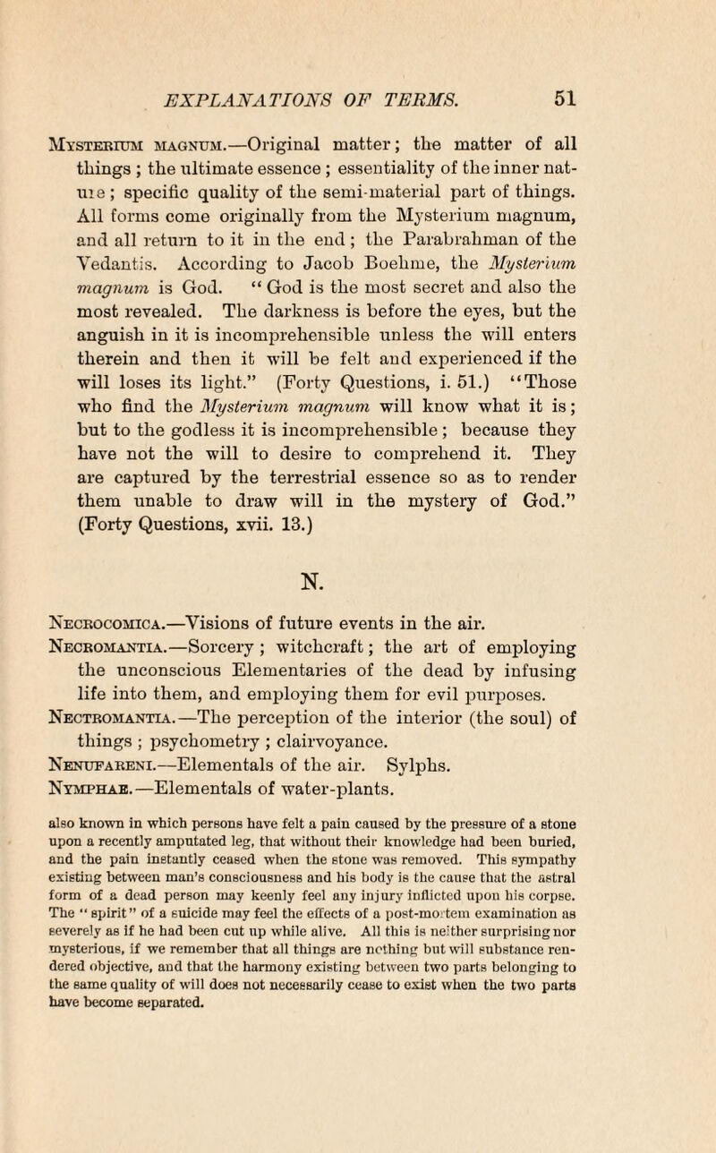 Mysterium magnum.—Original matter; the matter of all things ; the ultimate essence ; essentiality of the inner nat¬ ure ; specific quality of the semi material part of things. All forms come originally from the Mysterium magnum, and all return to it in the end ; the Parabrahman of the Yedantis. According to Jacob Boehme, the Mysterium magnum is God. “ God is the most secret and also the most revealed. The darkness is before the eyes, but the anguish in it is incomprehensible unless the will enters therein and then it will be felt and experienced if the will loses its light.” (Forty Questions, i. 51.) “Those who find the Mysterium magnum will know what it is; but to the godless it is incomprehensible; because they have not the will to desire to comprehend it. They are captured by the terrestrial essence so as to render them unable to draw will in the mystery of God.” (Forty Questions, xvii. 13.) N. Necrocomica.—Visions of future events in the air. Necromantia.—Sorcery ; witchcraft; the art of employing the unconscious Elementaries of the dead by infusing life into them, and employing them for evil purposes. Nectromantia.—The perception of the interior (the soul) of things ; psvchometry ; clairvoyance. Nenufareni.—Elementals of the air. Sylphs. Nymphae.—Elementals of water-plants. also known in which persons have felt a pain caused by the pressure of a stone upon a recently amputated leg, that without their knowledge had been buried, and the pain instantly ceased when the stone was removed. This sympathy existing between man’s consciousness and his body is the cause that the astral form of a dead person may keenly feel any injury inflicted upon his corpse. The “ spirit” of a suicide may feel the effects of a post-mortem examination as severely as if he had been cut up while alive. All this is neither surprising nor mysterious, if we remember that all things are nothing but will substance ren¬ dered objective, and that the harmony existing between two parts belonging to the same quality of will does not necessarily cease to exist when the two parts have become separated.