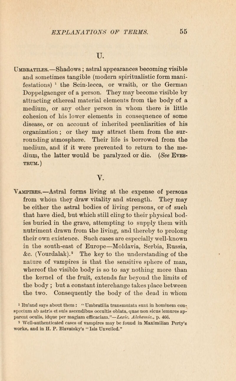 u. Umbbatiles.—Shadows ; astral appearances becoming visible and sometimes tangible (modern spiritualistic form mani¬ festations) 1 the Scin-lecca, or wraith, or the German Doppelgaenger of a person. They may become visible by attracting ethereal material elements from the body of a medium, or any other person in whom there is little cohesion of his lower elements in consequence of some disease, or on account of inherited peculiarities of his organization; or they may attract them from the sur¬ rounding atmosphere. Their life is borrowed from the medium, and if it were prevented to return to the me¬ dium, the latter would be paralyzed or die. (See Eves- tbum.) Y. Vamfibes.—Astral forms living at the expense of persons from whom they draw vitality and strength. They may be either the astral bodies of living persons, or of such that have died, but which still cling to their physical bod¬ ies buried in the grave, attempting to supply them with nutriment drawn from the living, and thereby to prolong their own existence. Such cases are especially wTell-known in the south-east of Europe—Moldavia, Serbia, Russia, &c. (Vourdalak).5 The key to the understanding of the nature of vampires is that the sensitive sphere of man, whereof the visible body is so to say nothing more than the kernel of the fruit, extends far beyond the limits of the body ; but a constant interchange takes place between the two. Consequently the body of the dead in whom 1 Ru'and says about them : “ Umbratilia transmutata sunt in hominein con- apectum ab astris et suis aacendibus occultiB oblata, quae uon Bicus lemures ap¬ parent oculis, idque per magiam efflcaciam.—Lexic. Alchemic., p. 466. 2 Well-authenticated cases of vampires may be found in Maximilian Perty’s works, and in II. P. Blavatsky’s “ Isis Unveiled.”