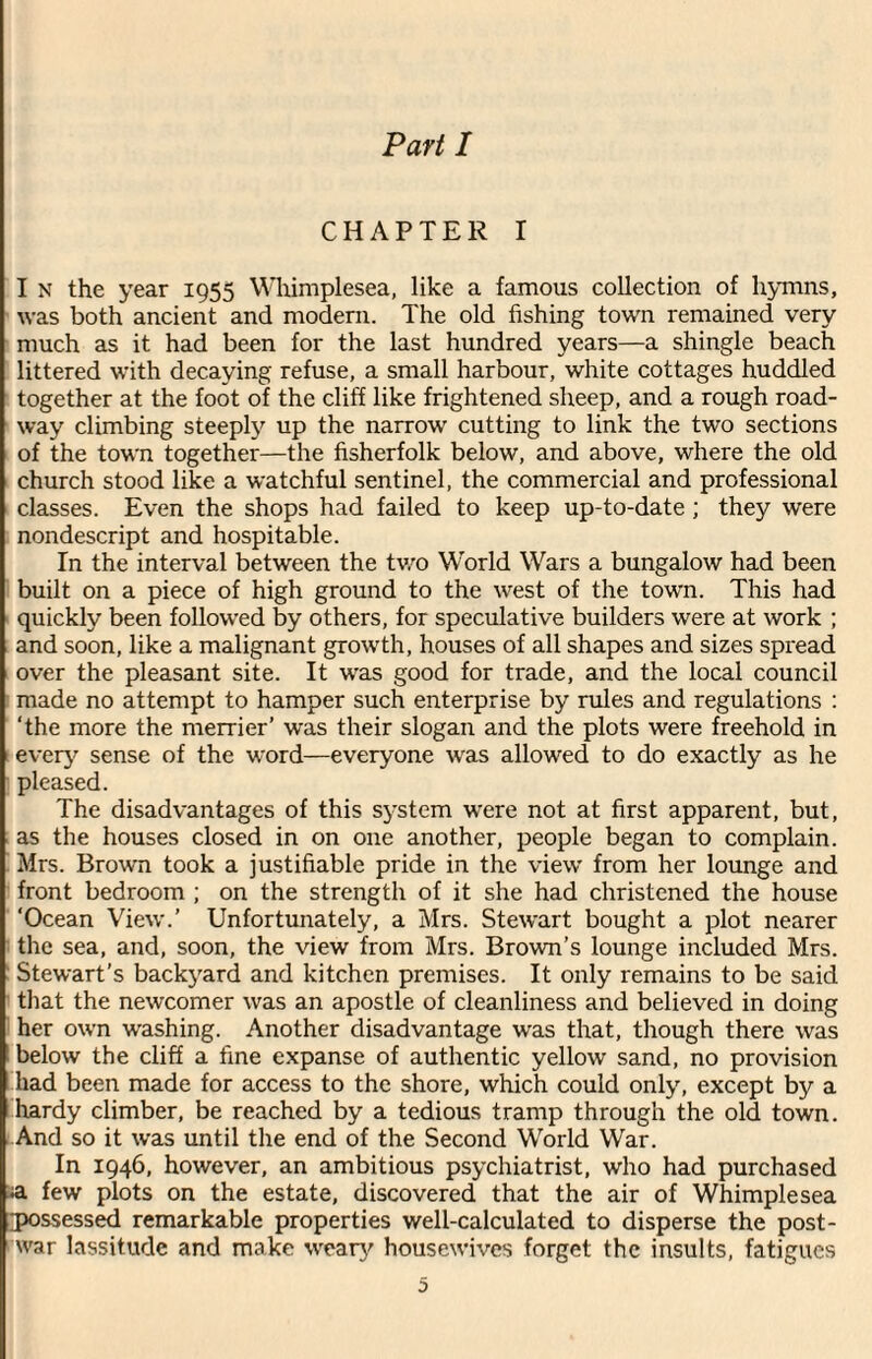 Part I CHAPTER I I N the year 1955 Whimplesea, like a famous collection of hymns, was both ancient and modern. The old fishing town remained very much as it had been for the last hundred years—a shingle beach littered with decaying refuse, a small harbour, white cottages huddled together at the foot of the cliff like frightened sheep, and a rough road¬ way climbing steeply up the narrow cutting to link the two sections of the town together—the fisherfolk below, and above, where the old church stood like a watchful sentinel, the commercial and professional classes. Even the shops had failed to keep up-to-date ; they were nondescript and hospitable. In the interval between the two World Wars a bungalow had been built on a piece of high ground to the west of the town. This had quickly been followed by others, for speculative builders were at work ; and soon, like a malignant growth, houses of all shapes and sizes spread over the pleasant site. It was good for trade, and the local council made no attempt to hamper such enterprise by rules and regulations : ‘the more the merrier’ was their slogan and the plots were freehold in every sense of the word—everyone was allowed to do exactly as he pleased. The disadvantages of this system were not at first apparent, but, as the houses closed in on one another, people began to complain. Mrs. Brown took a justifiable pride in the view from her lounge and front bedroom ; on the strength of it she had christened the house ‘Ocean View.’ Unfortunately, a Mrs. Stewart bought a plot nearer the sea, and, soon, the view from Mrs. Brown’s lounge included Mrs. Stewart’s backyard and kitchen premises. It only remains to be said that the newcomer was an apostle of cleanliness and believed in doing her own washing. Another disadvantage was that, though there was below the cliff a fine expanse of authentic yellow sand, no provision had been made for access to the shore, which could only, except by a hardy climber, be reached by a tedious tramp through the old town. And so it was until the end of the Second World War. In 1946, however, an ambitious psychiatrist, who had purchased ;a few plots on the estate, discovered that the air of Whimplesea possessed remarkable properties well-calculated to disperse the post¬ war lassitude and make weary housewives forget the insults, fatigues