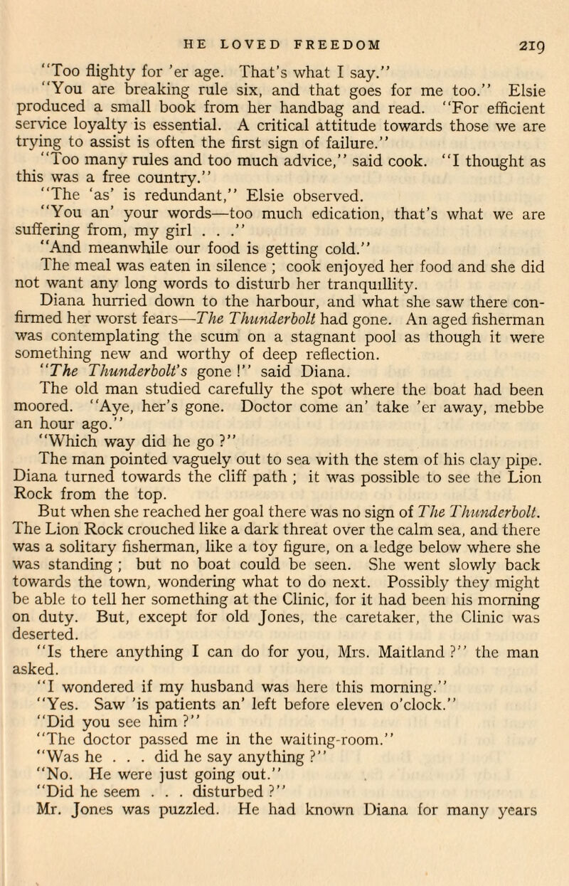 2ig Too flighty for ’er age. That’s what I say.” You are breaking rule six, and that goes for me too.” Elsie produced a small book from her handbag and read. For efficient service loyalty is essential. A critical attitude towards those we are trying to assist is often the first sign of failure.” Too many rules and too much advice,” said cook. I thought as this was a free country.” The ‘as’ is redundant,” Elsie observed. You an’ your words—too much edication, that’s what we are suffering from, my girl ...” And meanwhile our food is getting cold.” The meal was eaten in silence ; cook enjoyed her food and she did not want any long words to disturb her tranquillity. Diana hurried down to the harbour, and what she saw there con¬ firmed her worst fears—The Thunderbolt had gone. An aged fisherman was contemplating the scum on a stagnant pool as though it were something new and worthy of deep reflection. “The Thunderbolt’s gone !” said Diana. The old man studied carefully the spot where the boat had been moored. Aye, her’s gone. Doctor come an’ take 'er away, mebbe an hour ago.” Which way did he go ?” The man pointed vaguely out to sea with the stem of his clay pipe. Diana turned towards the cliff path ; it was possible to see the Lion Rock from the top. But when she reached her goal there was no sign of The Thunderbolt. The Lion Rock crouched like a dark threat over the calm sea, and there was a solitary fisherman, like a toy figure, on a ledge below where she was standing ; but no boat could be seen. She went slowly back towards the town, wondering what to do next. Possibly they might be able to tell her something at the Clinic, for it had been his morning on duty. But, except for old Jones, the caretaker, the Clinic was deserted. Is there anything I can do for you, Mrs. Maitland ?” the man asked. I wondered if my husband was here this morning.” Yes. Saw ’is patients an’ left before eleven o'clock.” Did you see him ?” The doctor passed me in the waiting-room.” Was he . . . did he say anything ?” No. He were just going out.” Did he seem . . . disturbed?” Mr. Jones was puzzled. He had known Diana for many years