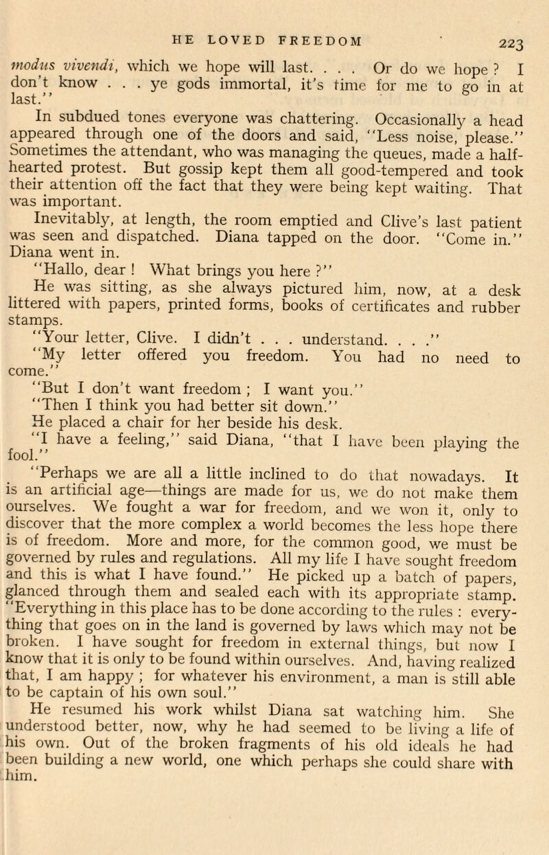 modus vivendi, which we hope will last. ... Or do we hope ? I don't know ... ye gods immortal, it’s time for me to go in at last.’ ’ In subdued tones everyone was chattering. Occasionally a head appeared through one of the doors and said, “Less noise, please.” Sometimes the attendant, who was managing the queues, made a half¬ hearted protest. But gossip kept them all good-tempered and took their attention off the fact that they were being kept waiting. That was important. Inevitably, at length, the room emptied and Clive’s last patient was seen and dispatched. Diana tapped on the door. “Come in.” Diana went in. “Hallo, dear ! What brings you here ?” He was sitting, as she always pictured him, now, at a desk littered with papers, printed forms, books of certificates and rubber stamps. “Your letter, Clive. I didn’t . . . understand. . . .” “My letter offered you freedom. You had no need to come.” “But I don’t want freedom ; I want you.” “Then I think you had better sit down.” He placed a chair for her beside his desk. “I have a feeling,” said Diana, “that I have been plavine the fool.” “Perhaps we are all a little inclined to do that nowadays. It is an artificial age—things are made for us, we do not make them ourselves. We fought a war for freedom, and we won it, only to discover that the more complex a world becomes the less hope there is of freedom. More and more, for the common good, we must be governed by rules and regulations. All my life I have sought freedom and this is what I have found.” He picked up a batch of papers, glanced through them and sealed each with its appropriate stamp! “Everything in this place has to be done according to the rules : every¬ thing that goes on in the land is governed by laws which may not be broken. I have sought for freedom in external things, but now I know that it is only to be found within ourselves. And, having realized that, I am happy ; for whatever his environment, a man is still able to be captain of his own soul.” He resumed his work whilst Diana sat watching him. She understood better, now, why he had seemed to be living a life of his own. Out of the broken fragments of his old ideals he had been building a new world, one which perhaps she could share with him.