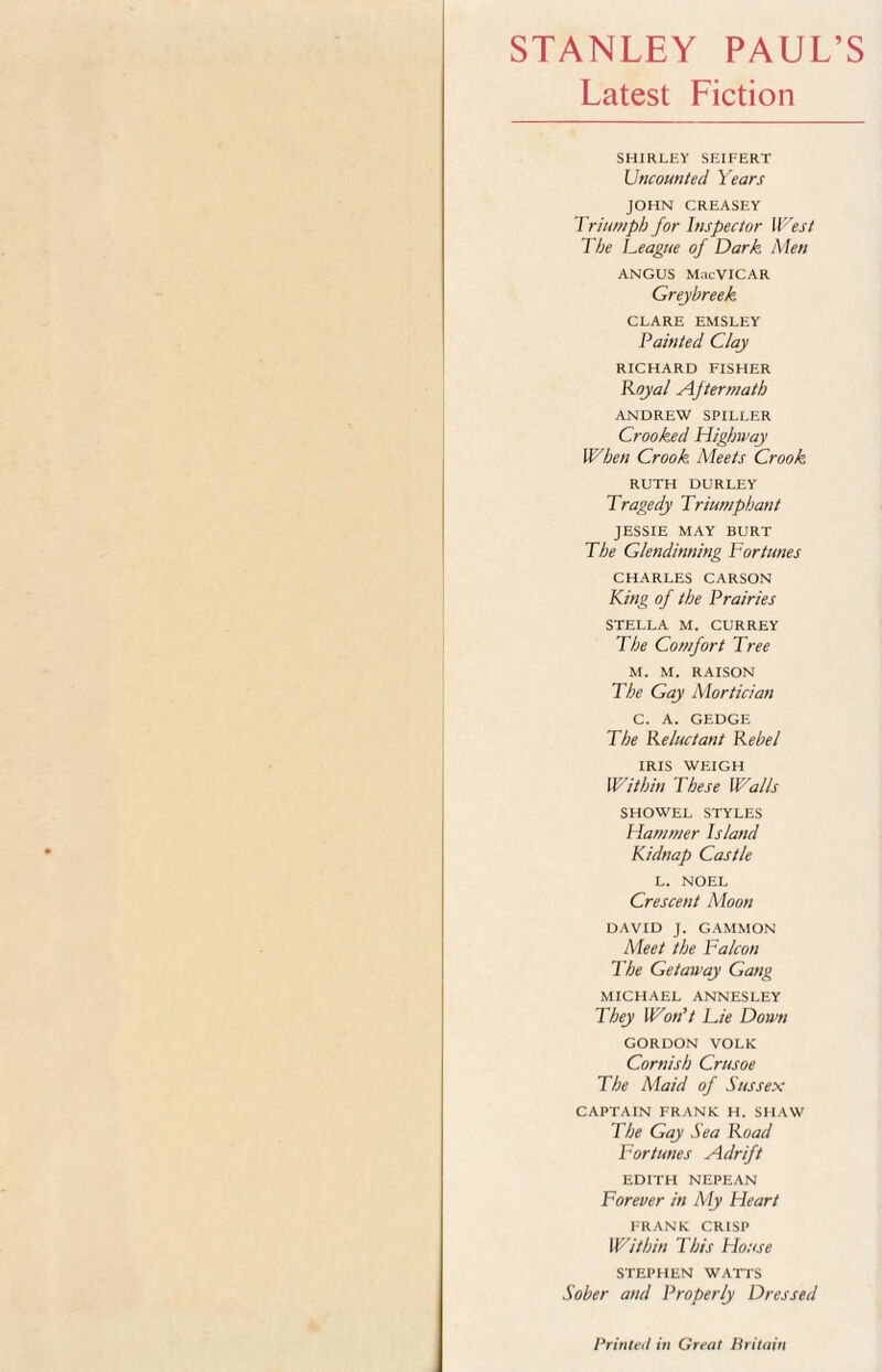 STANLEY PAUL’S Latest Fiction SHIRLEY SEIFERT Uncounted Years JOHN CREASEY Triumph for Inspector West The Teague of Dark Men ANGUS MacVICAR Greyhreek. CLARE EMSLEY Painted Clay RICHARD FISHER Royal Aftermath ANDREW SPILLER Crooked Highway When Crook Meets Crook RUTH DURLEY Tragedy Triumphant JESSIE MAY BURT The Glendinning Fortunes CHARLES CARSON King of the Prairies STELLA M. CURREY The Comfort Tree M. M. RAISON The Gay Mortician C. A. GEDGE The Reluctant Rebel IRIS WEIGH Within These Walls SHOWEL STYLES Hammer Island Kidnap Castle L. NOEL Crescent Moon DAVID J. GAMMON Meet the Falcon The Getaway Gang MICHAEL ANNESLEY They Won’t Lie Down GORDON VOLK Cornish Crusoe The Maid of Sussex CAPTAIN FRANK H. SHAW The Gay Sea Road Fortunes Adrift EDITH NEPEAN Forever in My Heart FRANK CRISP Within This House STEPHEN WATTS Sober and Properly Dressed Printed in Great Britain