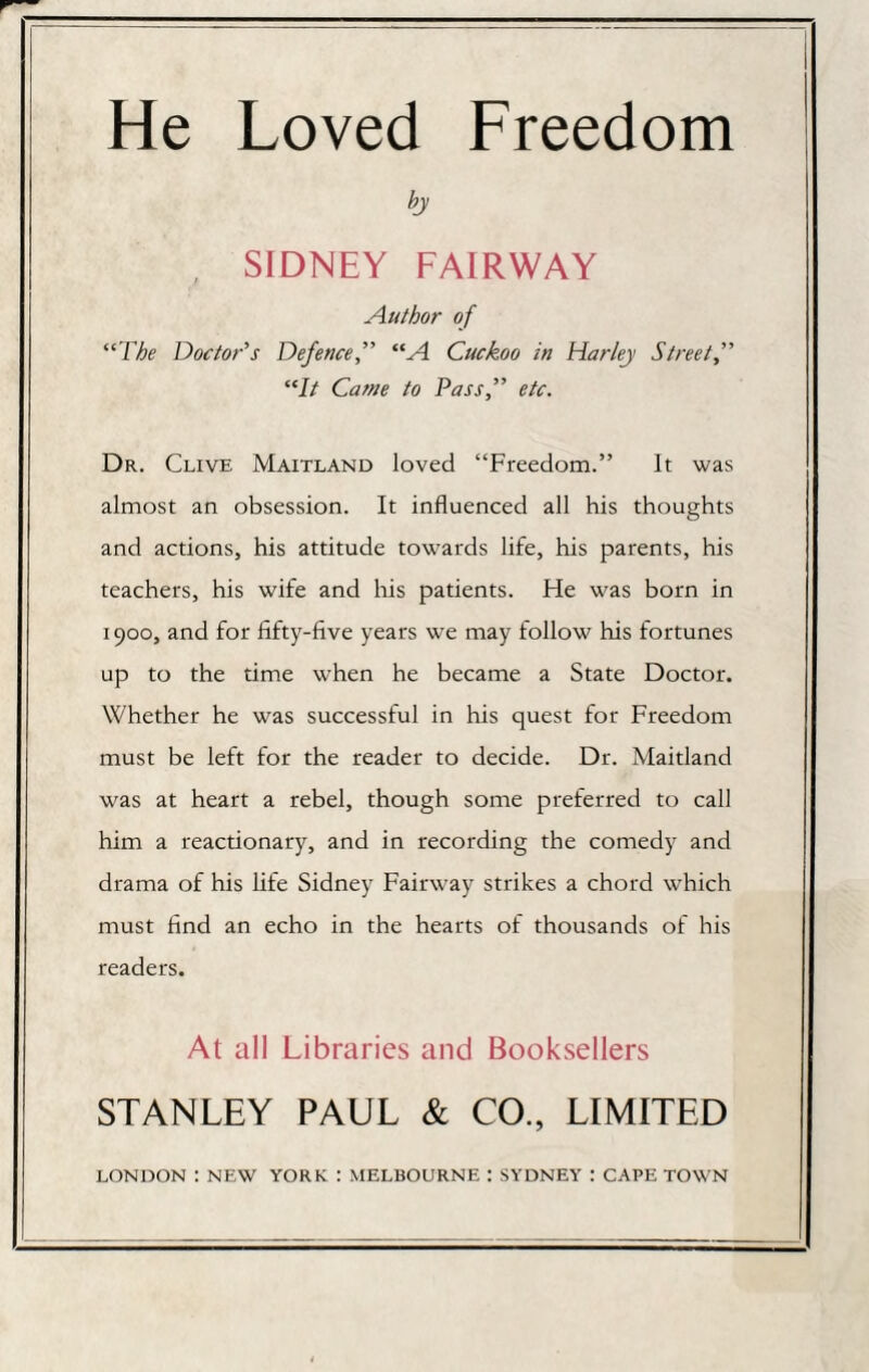 bj , SIDNEY FAIRWAY Author of “The Doctor’s Defence,” “A Cuckoo in Harley Street “It Came to Pass,” etc. Dr. Clive Maitland loved “Freedom.” It was almost an obsession. It influenced all his thoughts and actions, his attitude towards life, his parents, his teachers, his wife and his patients. He was born in 1900, and for fifty-five years we may follow his fortunes up to the time when he became a State Doctor. Whether he was successful in his quest for Freedom must be left for the reader to decide. Dr. Maitland was at heart a rebel, though some preferred to call him a reactionary, and in recording the comedy and drama of his life Sidney Fairway strikes a chord which must find an echo in the hearts of thousands of his readers. At all Libraries and Booksellers STANLEY PAUL & CO., LIMITED LONDON : NEW YORK : MELBOURNE : SYDNEY : CAPE TOWN