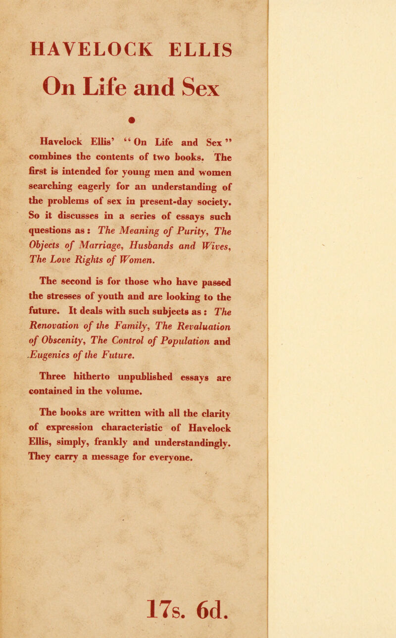 HAVELOCK ELLIS On Life and Sex Havelock Ellis’ “On Life and Sex” combines the contents of two books. The first is intended for young men and women searching eagerly for an understanding of the problems of sex in present-day society. So it discusses in a series of essays such questions as : The Meaning of Purity, The Objects of Marriage, Husbands and Wives, The Love Rights of Women. The second is for those who have passed the stresses of youth and are looking to the future. It deals with such subjects as: The Renovation of the Family, The Revaluation of Obscenity, The Control of Population and .Eugenics of the Future. Three hitherto unpublished essays are contained in the volume. The books are written with all the clarity of expression characteristic of Havelock Ellis, simply, frankly and understandingly. They carry a message for everyone. 17s. 6d.