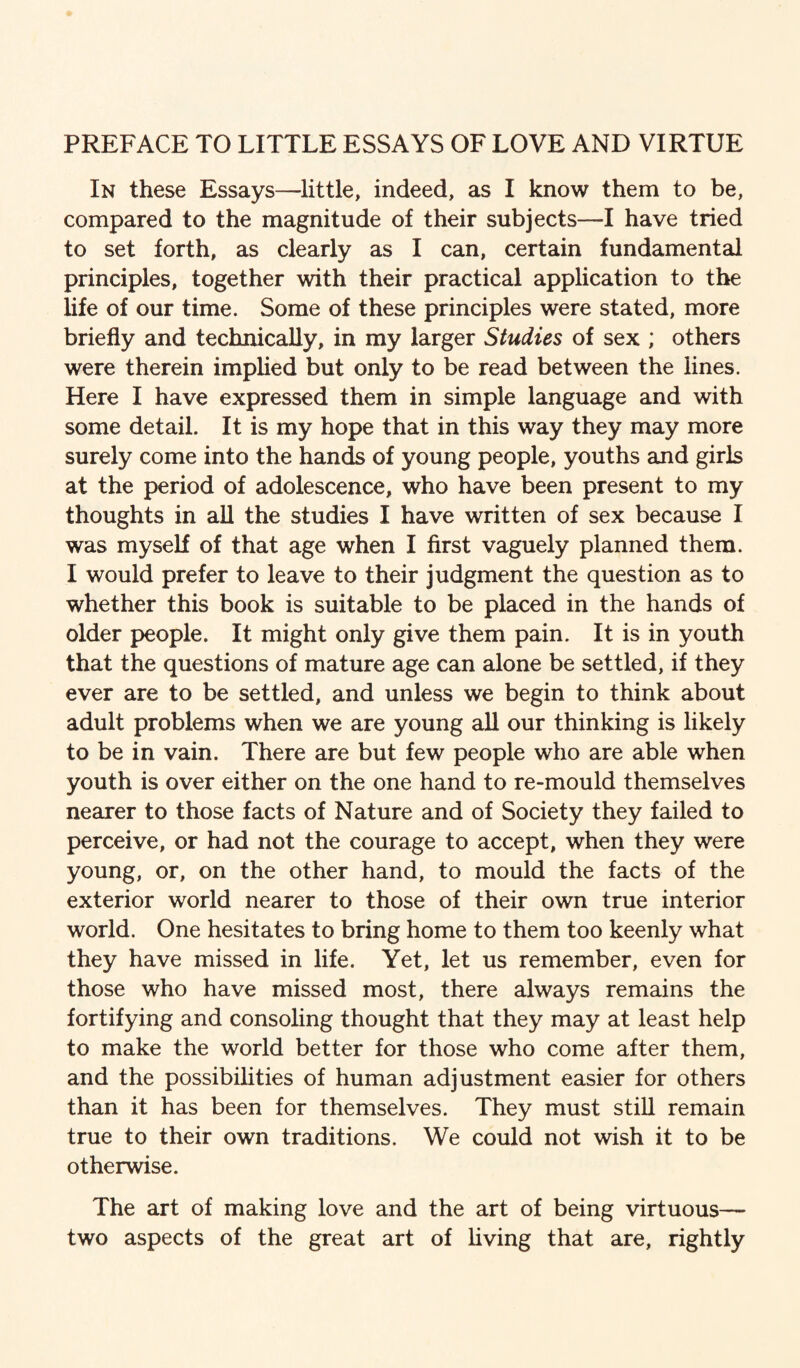 PREFACE TO LITTLE ESSAYS OF LOVE AND VIRTUE In these Essays—little, indeed, as I know them to be, compared to the magnitude of their subjects—I have tried to set forth, as clearly as I can, certain fundamental principles, together with their practical application to the life of our time. Some of these principles were stated, more briefly and technically, in my larger Studies of sex ; others were therein impHed but only to be read between the lines. Here I have expressed them in simple language and with some detail. It is my hope that in this way they may more surely come into the hands of young people, youths and girls at the period of adolescence, who have been present to my thoughts in all the studies I have written of sex because I was myself of that age when I first vaguely planned them. I would prefer to leave to their judgment the question as to whether this book is suitable to be placed in the hands of older people. It might only give them pain. It is in youth that the questions of mature age can alone be settled, if they ever are to be settled, and unless we begin to think about adult problems when we are young all our thinking is likely to be in vain. There are but few people who are able when youth is over either on the one hand to re-mould themselves nearer to those facts of Nature and of Society they failed to perceive, or had not the courage to accept, when they were young, or, on the other hand, to mould the facts of the exterior world nearer to those of their own true interior world. One hesitates to bring home to them too keenly what they have missed in life. Yet, let us remember, even for those who have missed most, there always remains the fortifying and consohng thought that they may at least help to make the world better for those who come after them, and the possibilities of human adjustment easier for others than it has been for themselves. They must still remain true to their own traditions. We could not wish it to be otherwise. The art of making love and the art of being virtuous— two aspects of the great art of hving that are, rightly