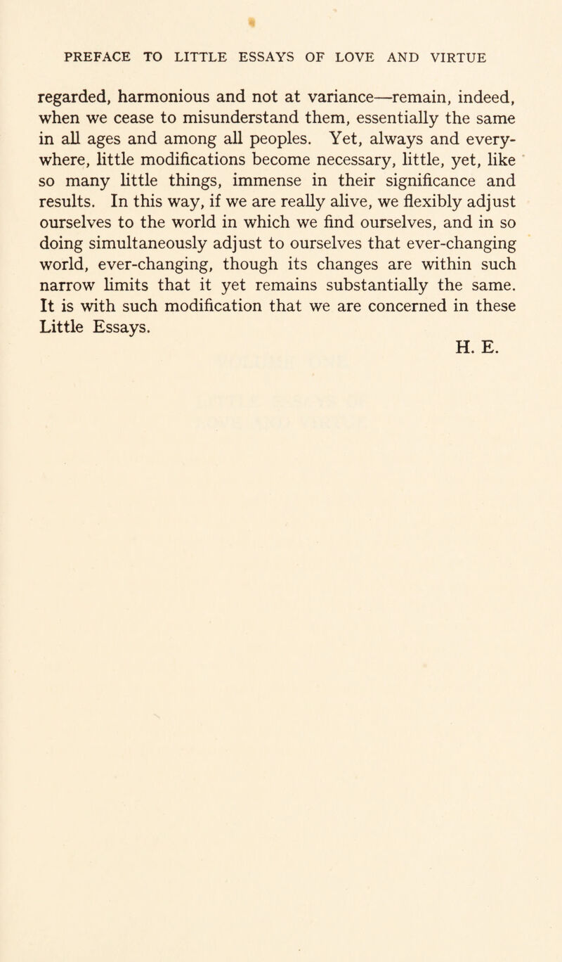 regarded, harmonious and not at variance—remain, indeed, when we cease to misunderstand them, essentially the same in all ages and among all peoples. Yet, always and every¬ where, little modifications become necessary, little, yet, like so many little things, immense in their significance and results. In this way, if we are really alive, we flexibly adjust ourselves to the world in which we find ourselves, and in so doing simultaneously adjust to ourselves that ever-changing world, ever-changing, though its changes are within such narrow limits that it yet remains substantially the same. It is with such modification that we are concerned in these Little Essays. H. E.