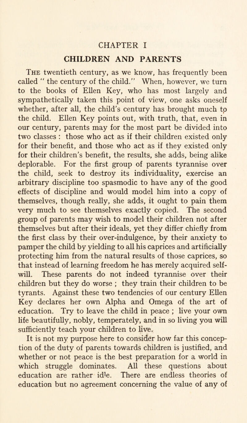 CHILDREN AND PARENTS The twentieth century, as we know, has frequently been called  the century of the child/' When, however, we turn to the books of Ellen Key, who has most largely and sympathetically taken this point of view, one asks oneself whether, after all, the child's century has brought much tp the child. Ellen Key points out, with truth, that, even in our century, parents may for the most part be divided into two classes : those who act as if their children existed only for their benefit, and those who act as if they existed only for their children's benefit, the results, she adds, being alike deplorable. For the first group of parents tyrannise over the child, seek to destroy its individuality, exercise an arbitrary discipline too spasmodic to have any of the good effects of discipline and would model him into a copy of themselves, though really, she adds, it ought to pain them very much to see themselves exactly copied. The second group of parents may wish to model their children not after themselves but after their ideals, yet they differ chiefly from the first class by their over-indulgence, by their anxiety to pamper the child by yielding to all his caprices and artificially protecting him from the natural results of those caprices, so that instead of learning freedom he has merely acquired self- will. These parents do not indeed tyrannise over their children but they do worse ; they train their children to be tyrants. Against these two tendencies of our century Ellen Key declares her own Alpha and Omega of the art of education. Try to leave the child in peace ; live your own life beautifully, nobly, temperately, and in so living you will sufficiently teach your children to live. It is not my purpose here to consider how far this concep¬ tion of the duty of parents towards children is justified, and whether or not peace is the best preparation for a world in which struggle dominates. All these questions about education are rather idle. There are endless theories of education but no agreement concerning the value of any of