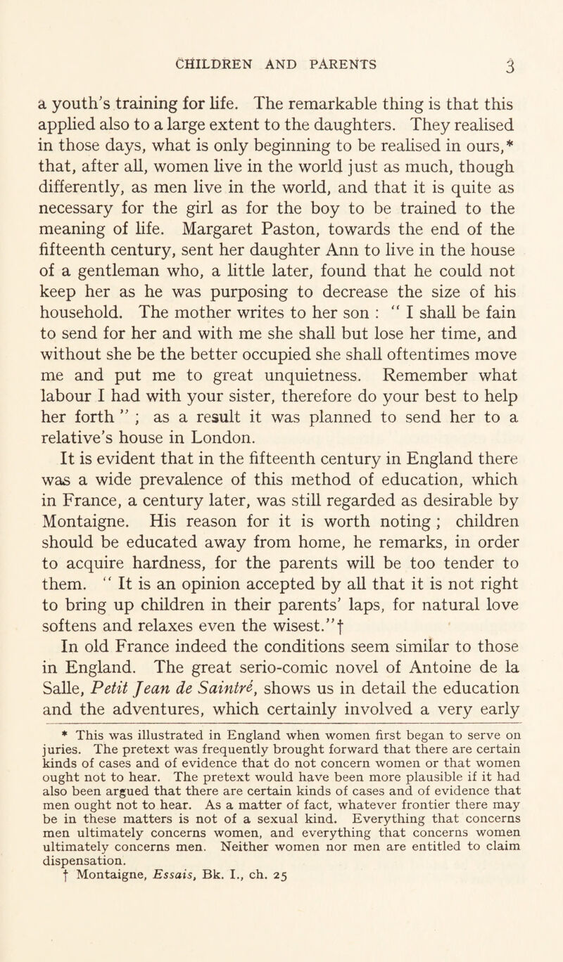 a youth's training for life. The remarkable thing is that this applied also to a large extent to the daughters. They realised in those days, what is only beginning to be realised in ours,* that, after all, women live in the world just as much, though differently, as men live in the world, and that it is quite as necessary for the girl as for the boy to be trained to the meaning of life. Margaret Past on, towards the end of the fifteenth century, sent her daughter Ann to live in the house of a gentleman who, a little later, found that he could not keep her as he was purposing to decrease the size of his household. The mother writes to her son : “I shall be fain to send for her and with me she shall but lose her time, and without she be the better occupied she shall oftentimes move me and put me to great unquietness. Remember what labour I had with your sister, therefore do your best to help her forth  ; as a result it was planned to send her to a relative's house in London. It is evident that in the fifteenth century in England there was a wide prevalence of this method of education, which in France, a century later, was still regarded as desirable by Montaigne. His reason for it is worth noting ; children should be educated away from home, he remarks, in order to acquire hardness, for the parents will be too tender to them. '' It is an opinion accepted by all that it is not right to bring up children in their parents' laps, for natural love softens and relaxes even the wisest.f In old France indeed the conditions seem similar to those in England. The great serio-comic novel of Antoine de la SaUe, Petit Jean de Saintre, shows us in detail the education and the adventures, which certainly involved a very early * This was illustrated in England when women first began to serve on juries. The pretext was frequently brought forward that there are certain kinds of cases and of evidence that do not concern women or that women ought not to hear. The pretext would have been more plausible if it had also been argued that there are certain kinds of cases and of evidence that men ought not to hear. As a matter of fact, whatever frontier there may be in these matters is not of a sexual kind. Everything that concerns men ultimately concerns women, and everything that concerns women ultimately concerns men. Neither women nor men are entitled to claim dispensation. t Montaigne, Essais, Bk. I., ch. 25