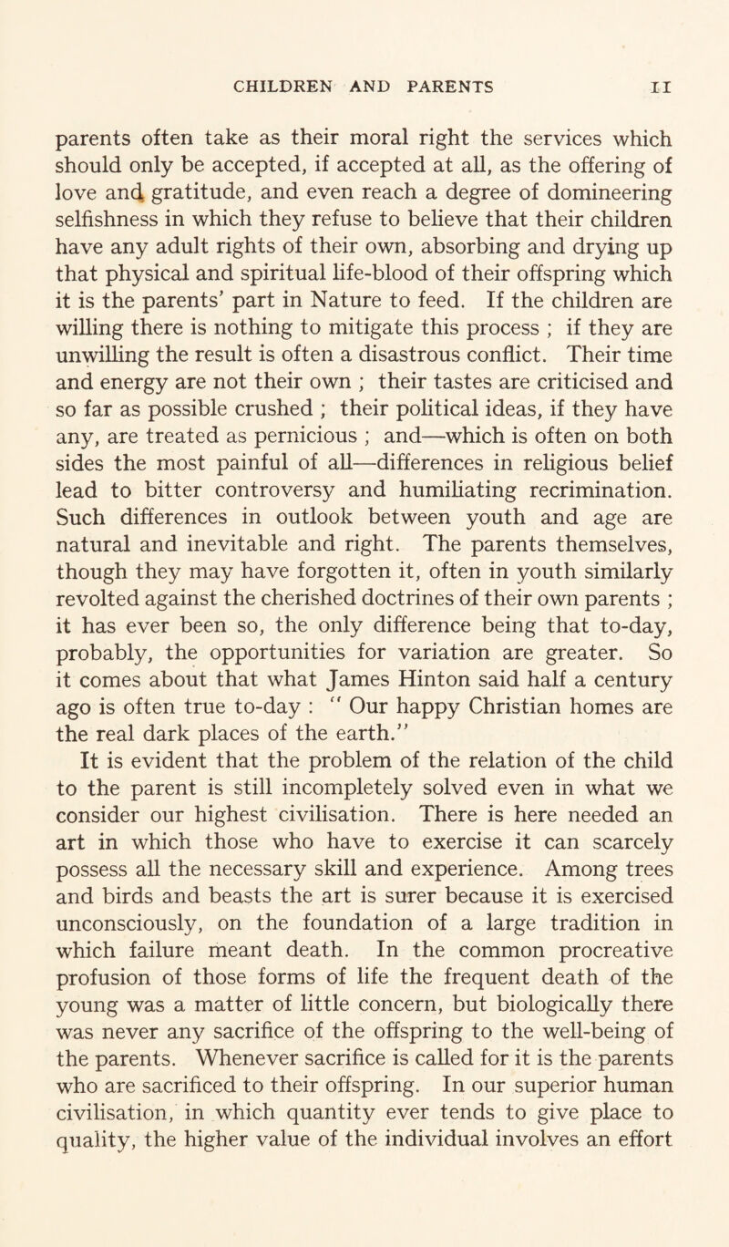 parents often take as their moral right the services which should only be accepted, if accepted at all, as the offering of love and gratitude, and even reach a degree of domineering selfishness in which they refuse to believe that their children have any adult rights of their own, absorbing and drying up that physical and spiritual life-blood of their offspring which it is the parents’ part in Nature to feed. If the children are willing there is nothing to mitigate this process ; if they are unwilling the result is often a disastrous conflict. Their time and energy are not their own ; their tastes are criticised and so far as possible crushed ; their political ideas, if they have any, are treated as pernicious ; and—which is often on both sides the most painful of all—differences in religious belief lead to bitter controversy and humiliating recrimination. Such differences in outlook between youth and age are natural and inevitable and right. The parents themselves, though they may have forgotten it, often in youth similarly revolted against the cherished doctrines of their own parents ; it has ever been so, the only difference being that to-day, probably, the opportunities for variation are greater. So it comes about that what James Hinton said half a century ago is often true to-day : '' Our happy Christian homes are the real dark places of the earth.” It is evident that the problem of the relation of the child to the parent is still incompletely solved even in what we consider our highest civilisation. There is here needed an art in which those who have to exercise it can scarcely possess all the necessary skill and experience. Among trees and birds and beasts the art is surer because it is exercised unconsciously, on the foundation of a large tradition in which failure meant death. In the common procreative profusion of those forms of life the frequent death of the young was a matter of little concern, but biologically there was never any sacrifice of the offspring to the well-being of the parents. Whenever sacrifice is called for it is the parents who are sacrificed to their offspring. In our superior human civilisation, in which quantity ever tends to give place to quality, the higher value of the individual involves an effort