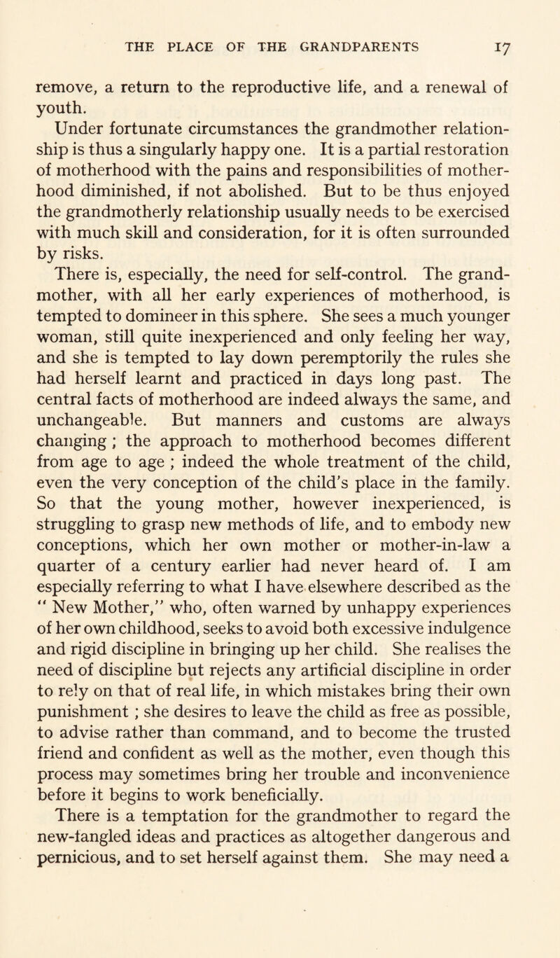 remove, a return to the reproductive life, and a renewal of youth. Under fortunate circumstances the grandmother relation¬ ship is thus a singularly happy one. It is a partial restoration of motherhood with the pains and responsibilities of mother¬ hood diminished, if not abolished. But to be thus enjoyed the grandmotherly relationship usually needs to be exercised with much skill and consideration, for it is often surrounded by risks. There is, especially, the need for self-control. The grand¬ mother, with aU her early experiences of motherhood, is tempted to domineer in this sphere. She sees a much younger woman, still quite inexperienced and only feeling her way, and she is tempted to lay down peremptorily the rules she had herself learnt and practiced in days long past. The central facts of motherhood are indeed always the same, and unchangeable. But manners and customs are always changing ; the approach to motherhood becomes different from age to age ; indeed the whole treatment of the child, even the very conception of the child’s place in the family. So that the young mother, however inexperienced, is struggling to grasp new methods of life, and to embody new conceptions, which her own mother or mother-in-law a quarter of a century earlier had never heard of. I am especially referring to what I have elsewhere described as the “New Mother,” who, often warned by unhappy experiences of her own childhood, seeks to avoid both excessive indulgence and rigid discipline in bringing up her child. She realises the need of discipline but rejects any artificial discipline in order to rely on that of real life, in which mistakes bring their own punishment; she desires to leave the child as free as possible, to advise rather than command, and to become the trusted friend and confident as well as the mother, even though this process may sometimes bring her trouble and inconvenience before it begins to work beneficially. There is a temptation for the grandmother to regard the new-fangled ideas and practices as altogether dangerous and pernicious, and to set herself against them. She may need a