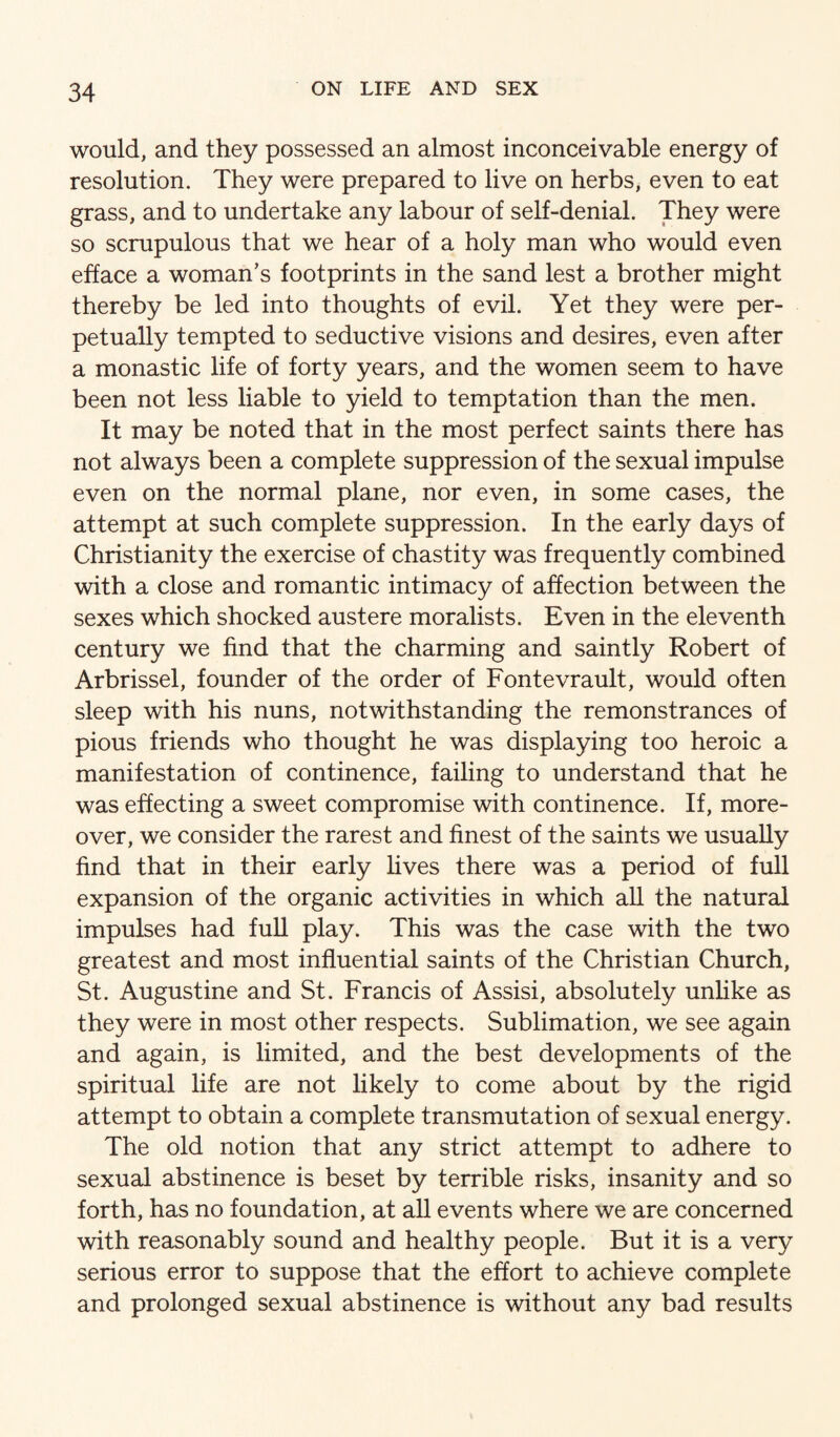 would, and they possessed an almost inconceivable energy of resolution. They were prepared to live on herbs, even to eat grass, and to undertake any labour of self-denial. They were so scrupulous that we hear of a holy man who would even efface a woman’s footprints in the sand lest a brother might thereby be led into thoughts of evil. Yet they were per¬ petually tempted to seductive visions and desires, even after a monastic life of forty years, and the women seem to have been not less liable to yield to temptation than the men. It may be noted that in the most perfect saints there has not always been a complete suppression of the sexual impulse even on the normal plane, nor even, in some cases, the attempt at such complete suppression. In the early days of Christianity the exercise of chastity was frequently combined with a close and romantic intimacy of affection between the sexes which shocked austere moralists. Even in the eleventh century we find that the charming and saintly Robert of Arbrissel, founder of the order of Fontevrault, would often sleep with his nuns, notwithstanding the remonstrances of pious friends who thought he was displaying too heroic a manifestation of continence, failing to understand that he was effecting a sweet compromise with continence. If, more¬ over, we consider the rarest and finest of the saints we usually find that in their early fives there was a period of full expansion of the organic activities in which all the natural impulses had full play. This was the case with the two greatest and most influential saints of the Christian Church, St. Augustine and St. Francis of Assisi, absolutely unlike as they were in most other respects. Sublimation, we see again and again, is limited, and the best developments of the spiritual fife are not likely to come about by the rigid attempt to obtain a complete transmutation of sexual energy. The old notion that any strict attempt to adhere to sexual abstinence is beset by terrible risks, insanity and so forth, has no foundation, at all events where we are concerned with reasonably sound and healthy people. But it is a very serious error to suppose that the effort to achieve complete and prolonged sexual abstinence is without any bad results