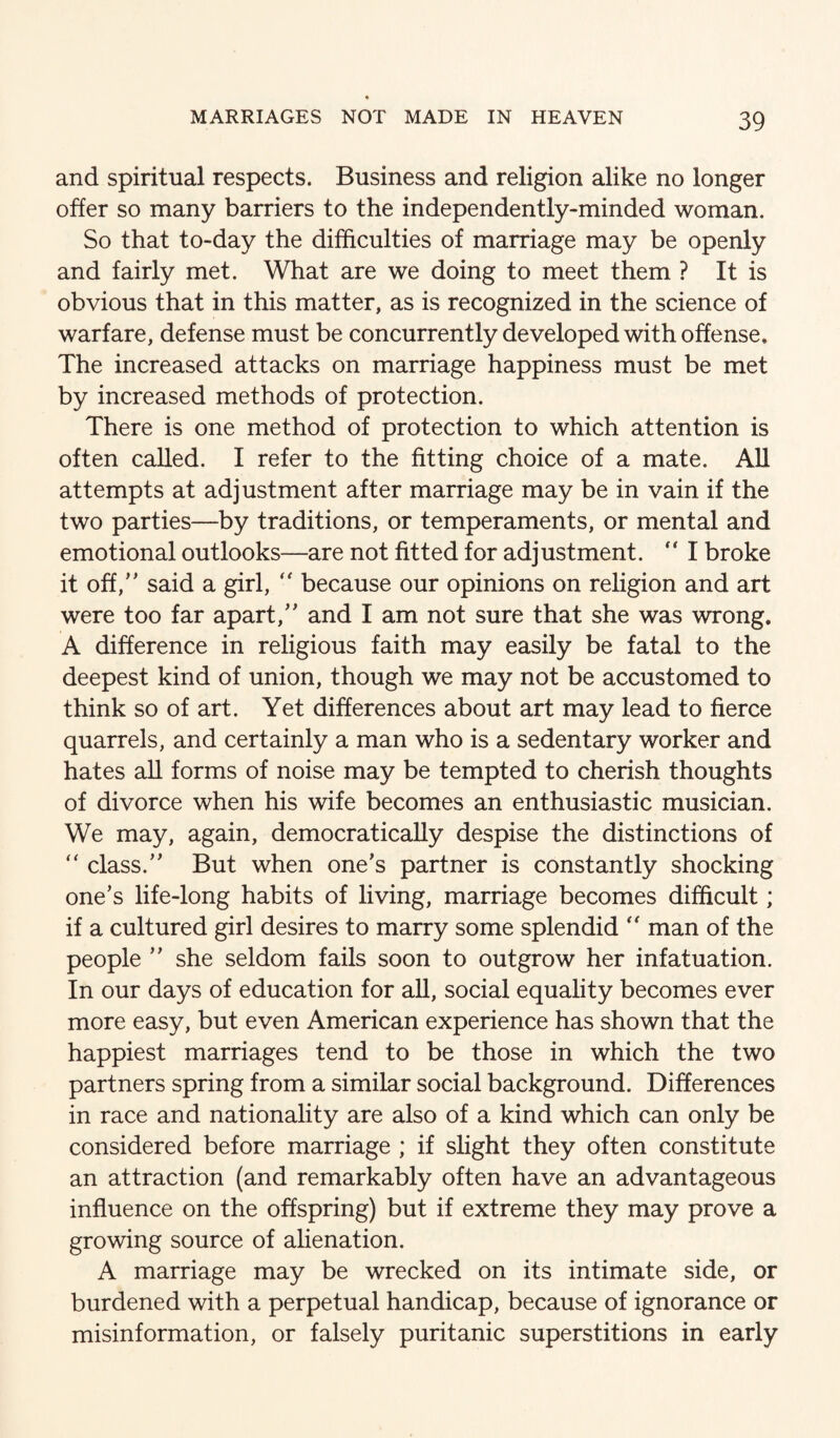 and spiritual respects. Business and religion alike no longer offer so many barriers to the independently-minded woman. So that to-day the difficulties of marriage may be openly and fairly met. What are we doing to meet them ? It is obvious that in this matter, as is recognized in the science of warfare, defense must be concurrently developed with offense. The increased attacks on marriage happiness must be met by increased methods of protection. There is one method of protection to which attention is often called. I refer to the fitting choice of a mate. All attempts at adjustment after marriage may be in vain if the two parties—by traditions, or temperaments, or mental and emotional outlooks—are not fitted for adjustment. “ I broke it off,’' said a girl, because our opinions on religion and art were too far apart,” and I am not sure that she was wrong. A difference in religious faith may easily be fatal to the deepest kind of union, though we may not be accustomed to think so of art. Yet differences about art may lead to fierce quarrels, and certainly a man who is a sedentary worker and hates all forms of noise may be tempted to cherish thoughts of divorce when his wife becomes an enthusiastic musician. We may, again, democratically despise the distinctions of ” class.” But when one’s partner is constantly shocking one’s life-long habits of living, marriage becomes difficult; if a cultured girl desires to marry some splendid ” man of the people ” she seldom fails soon to outgrow her infatuation. In our days of education for all, social equality becomes ever more easy, but even American experience has shown that the happiest marriages tend to be those in which the two partners spring from a similar social background. Differences in race and nationality are also of a kind which can only be considered before marriage ; if slight they often constitute an attraction (and remarkably often have an advantageous influence on the offspring) but if extreme they may prove a growing source of alienation. A marriage may be wrecked on its intimate side, or burdened with a perpetual handicap, because of ignorance or misinformation, or falsely puritanic superstitions in early