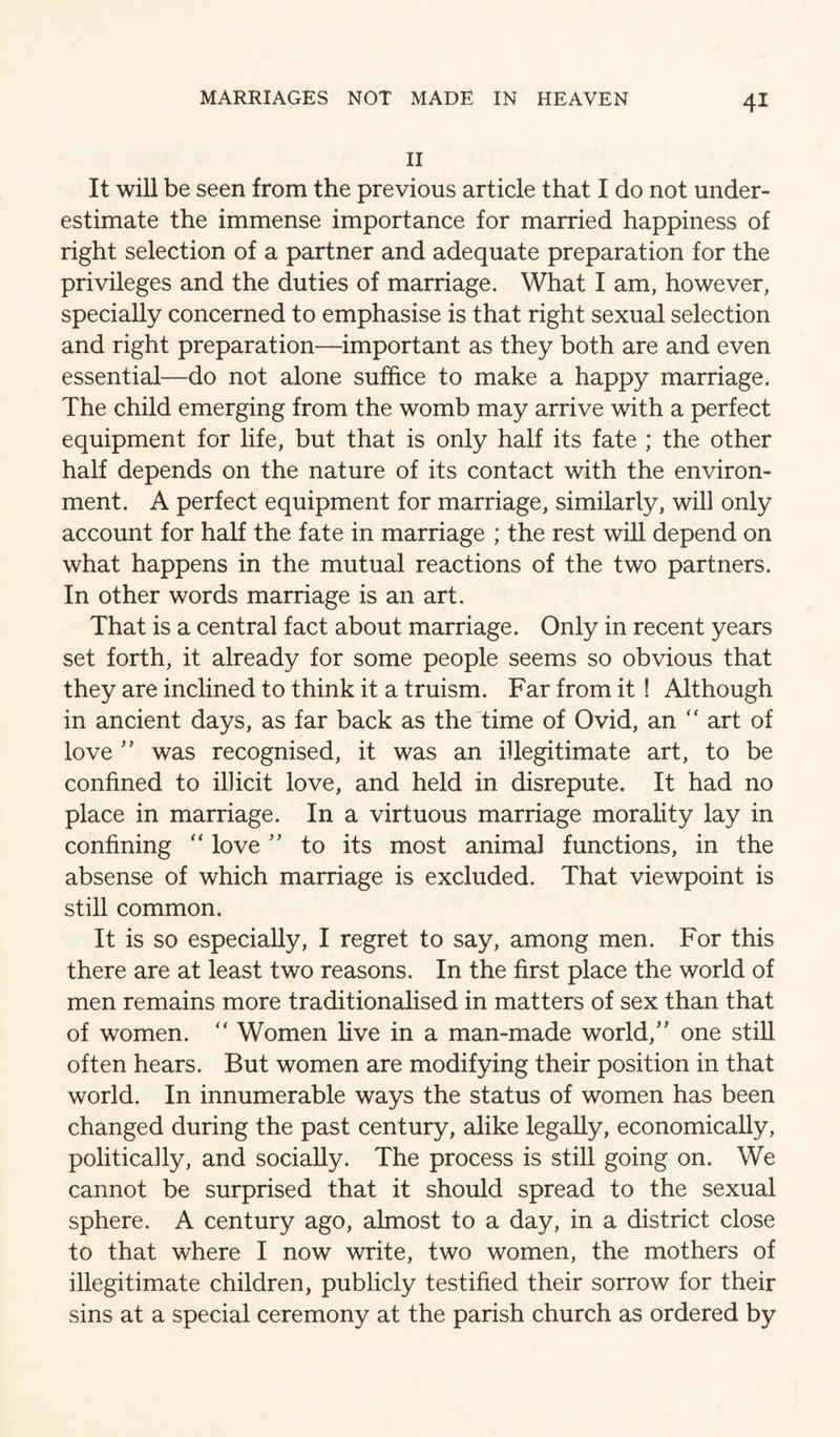 II It will be seen from the previous article that I do not under¬ estimate the immense importance for married happiness of right selection of a partner and adequate preparation for the privileges and the duties of marriage. What I am, however, specially concerned to emphasise is that right sexual selection and right preparation—important as they both are and even essential—do not alone suffice to make a happy marriage. The child emerging from the womb may arrive with a perfect equipment for life, but that is only half its fate ; the other half depends on the nature of its contact with the environ¬ ment. A perfect equipment for marriage, similarly, will only account for half the fate in marriage ; the rest will depend on what happens in the mutual reactions of the two partners. In other words marriage is an art. That is a central fact about marriage. Only in recent years set forth, it already for some people seems so obvious that they are inclined to think it a truism. Far from it ! Although in ancient days, as far back as the time of Ovid, an “ art of love ’’ was recognised, it was an illegitimate art, to be confined to illicit love, and held in disrepute. It had no place in marriage. In a virtuous marriage morahty lay in confining “ love ’’ to its most animal functions, in the absense of which marriage is excluded. That viewpoint is still common. It is so especially, I regret to say, among men. For this there are at least two reasons. In the first place the world of men remains more traditionalised in matters of sex than that of women. “ Women five in a man-made world,’' one stiU often hears. But women are modifying their position in that world. In innumerable ways the status of women has been changed during the past century, alike legally, economically, politically, and socially. The process is still going on. We cannot be surprised that it should spread to the sexual sphere. A century ago, almost to a day, in a district close to that where I now write, two women, the mothers of illegitimate children, publicly testified their sorrow for their sins at a special ceremony at the parish church as ordered by