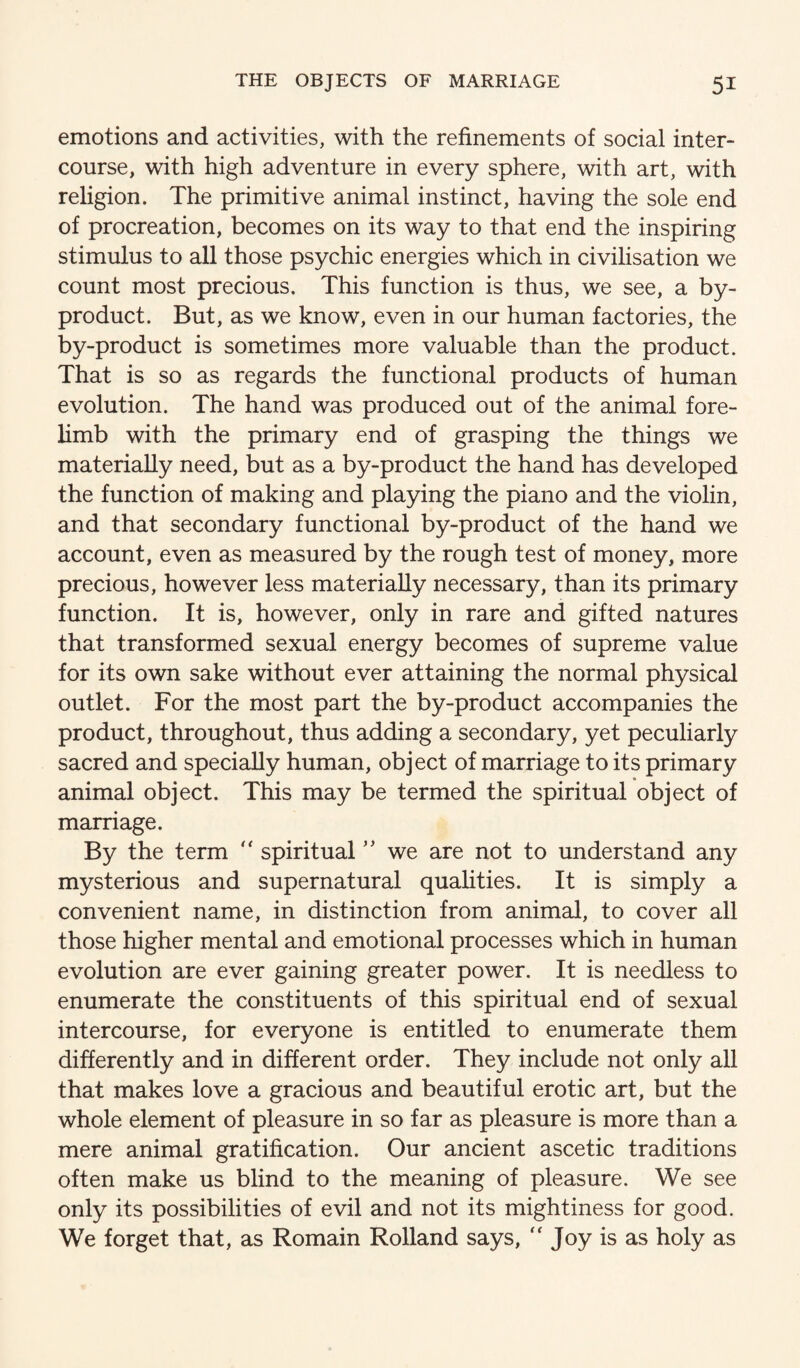 emotions and activities, with the refinements of social inter¬ course, with high adventure in every sphere, with art, with religion. The primitive animal instinct, having the sole end of procreation, becomes on its way to that end the inspiring stimulus to all those psychic energies which in civilisation we count most precious. This function is thus, we see, a by¬ product. But, as we know, even in our human factories, the by-product is sometimes more valuable than the product. That is so as regards the functional products of human evolution. The hand was produced out of the animal fore¬ limb with the primary end of grasping the things we materially need, but as a by-product the hand has developed the function of making and playing the piano and the violin, and that secondary functional by-product of the hand we account, even as measured by the rough test of money, more precious, however less materially necessary, than its primary function. It is, however, only in rare and gifted natures that transformed sexual energy becomes of supreme value for its own sake without ever attaining the normal physical outlet. For the most part the by-product accompanies the product, throughout, thus adding a secondary, yet peculiarly sacred and specially human, object of marriage to its primary animal object. This may be termed the spiritual object of marriage. By the term  spiritual we are not to understand any mysterious and supernatural qualities. It is simply a convenient name, in distinction from animal, to cover all those higher mental and emotional processes which in human evolution are ever gaining greater power. It is needless to enumerate the constituents of this spiritual end of sexual intercourse, for everyone is entitled to enumerate them differently and in different order. They include not only all that makes love a gracious and beautiful erotic art, but the whole element of pleasure in so far as pleasure is more than a mere animal gratification. Our ancient ascetic traditions often make us blind to the meaning of pleasure. We see only its possibilities of evil and not its mightiness for good. We forget that, as Romain Rolland says, “ Joy is as holy as