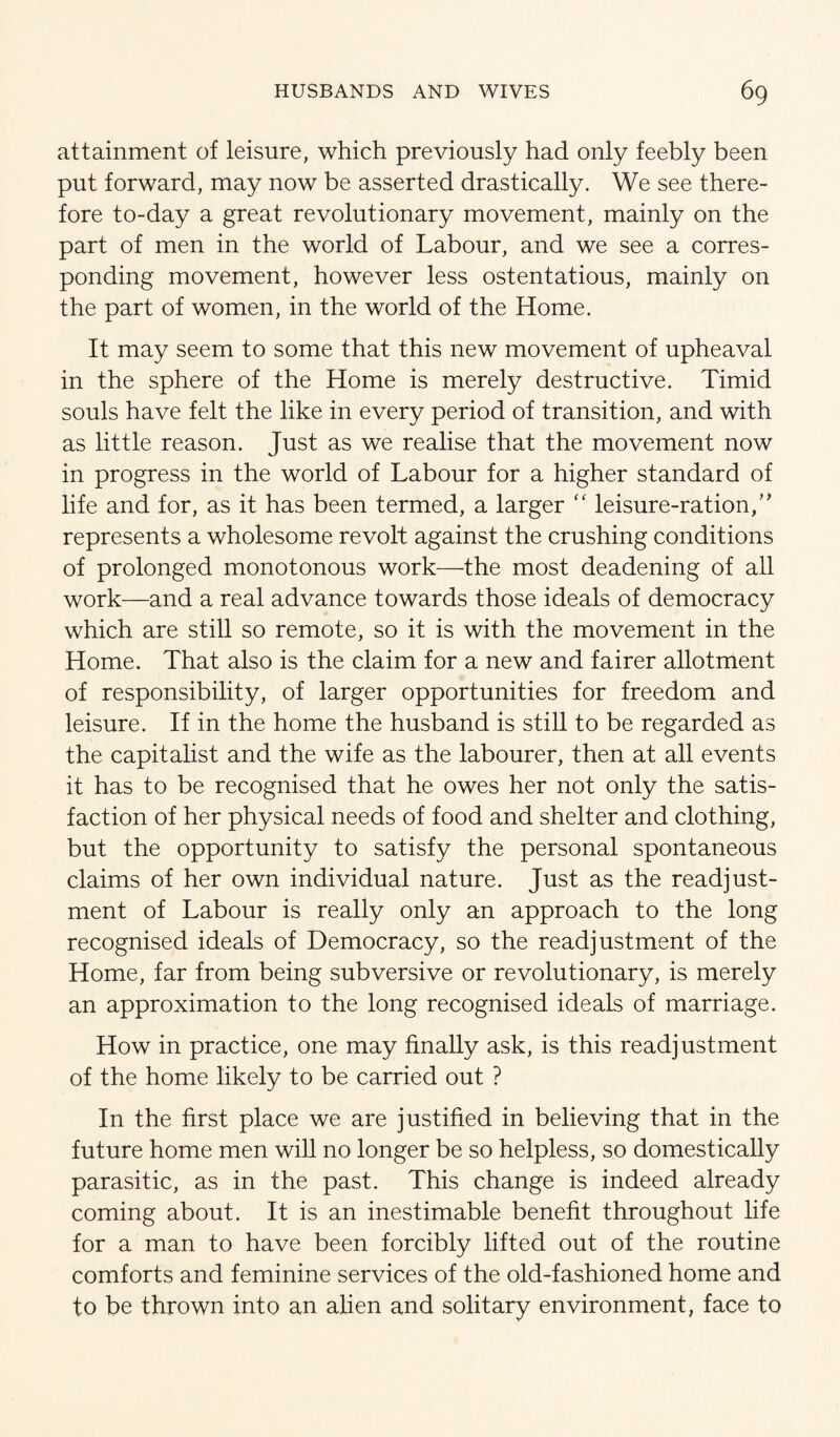 attainment of leisure, which previously had only feebly been put forward, may now be asserted drastically. We see there¬ fore to-day a great revolutionary movement, mainly on the part of men in the world of Labour, and we see a corres¬ ponding movement, however less ostentatious, mainly on the part of women, in the world of the Home. It may seem to some that this new movement of upheaval in the sphere of the Home is merely destructive. Timid souls have felt the like in every period of transition, and with as little reason. Just as we realise that the movement now in progress in the world of Labour for a higher standard of life and for, as it has been termed, a larger ‘‘ leisure-ration,’' represents a wholesome revolt against the crushing conditions of prolonged monotonous work—the most deadening of all work—and a real advance towards those ideals of democracy which are still so remote, so it is with the movement in the Home. That also is the claim for a new and fairer allotment of responsibility, of larger opportunities for freedom and leisure. If in the home the husband is still to be regarded as the capitalist and the wife as the labourer, then at all events it has to be recognised that he owes her not only the satis¬ faction of her physical needs of food and shelter and clothing, but the opportunity to satisfy the personal spontaneous claims of her own individual nature. Just as the readjust¬ ment of Labour is really only an approach to the long recognised ideals of Democracy, so the readjustment of the Home, far from being subversive or revolutionary, is merely an approximation to the long recognised ideals of marriage. How in practice, one may finalty ask, is this readjustment of the home likely to be carried out ? In the first place we are justified in believing that in the future home men wiU no longer be so helpless, so domestically parasitic, as in the past. This change is indeed already coming about. It is an inestimable benefit throughout life for a man to have been forcibly lifted out of the routine comforts and feminine services of the old-fashioned home and to be thrown into an alien and solitary environment, face to