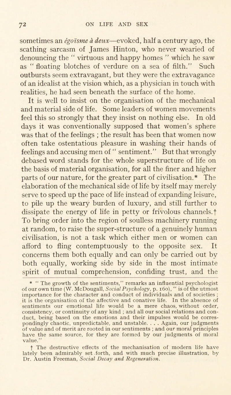 sometimes an ego'isme a deux—evoked, half a century ago, the scathing sarcasm of James Hinton, who never wearied of denouncing the '' virtuous and happy homes which he saw as “ floating blotches of verdure on a sea of filth/' Such outbursts seem extravagant, but they were the extravagance of an idealist at the vision which, as a physician in touch with realities, he had seen beneath the surface of the home. It is well to insist on the organisation of the mechanical and material side of life. Some leaders of women movements feel this so strongly that they insist on nothing else. In old days it was conventionally supposed that women's sphere was that of the feelings ; the result has been that women now often take ostentatious pleasure in washing their hands of feelings and accusing men of '' sentiment. But that wrongly debased word stands for the whole superstructure of life on the basis of material organisation, for all the finer and higher parts of our nature, for the greater part of civilisation.* The elaboration of the mechanical side of life by itself may merely serve to speed up the pace of life instead of expanding leisure, to pile up the weary burden of luxury, and still further to dissipate the energy of life in petty or frivolous channels.! To bring order into the region of souUess machinery running at random, to raise the super-structure of a genuinely human civilisation, is not a task which either men or women can afford to fling contemptuously to the opposite sex. It concerns them both equally and can only be carried out by both equally, working side by side in the most intimate spirit of mutual comprehension, confiding trust, and the * “ The growth of the sentiments,” remarks an influential psychologist of our own time (W. McDougall, Social Psychology, p. i6o), ” is of the utmost importance for the character and conduct of individuals and of societies ; it is the organisation of the affective and conative life. In the absence of sentiments our emotional life would be a mere chaos, without order, consistency, or continuity of any kind ; and all our social relations and con¬ duct, being based on the emotions and their impulses would be corres¬ pondingly chaotic, unpredictable, and unstable. . . . Again, our judgments of value and of merit are rooted in our sentiments ; and our moral principles have the same source, for they are formed by our judgments of moral value.” f The destructive effects of the mechanisation of modern life have lately been admirably set .forth, and with much precise illustration, by Dr. Austin Freeman, Social Decay and Regeneration,