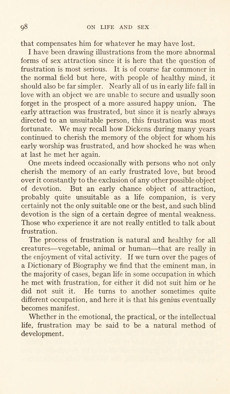 that compensates him for whatever he may have lost. I have been drawing illustrations from the more abnormal forms of sex attraction since it is here that the question of frustration is most serious. It is of course far commoner in the normal field but here, with people of healthy mind, it should also be far simpler. Nearly aU of us in early life fall in love with an object we are unable to secure and usually soon forget in the prospect of a more assured happy union. The early attraction was frustrated, but since it is nearly always directed to an unsuitable person, this frustration was most fortunate. We may recall how Dickens during many years continued to cherish the memory of the object for whom his early worship was frustrated, and how shocked he was when at last he met her again. One meets indeed occasionally with persons who not only cherish the memory of an early frustrated love, but brood over it constantly to the exclusion of any other possible object of devotion. But an early chance object of attraction, probably quite unsuitable as a life companion, is very certainly not the only suitable one or the best, and such blind devotion is the sign of a certain degree of mental weakness. Those who experience it are not really entitled to talk about frustration. The process of frustration is natural and healthy for all creatures—vegetable, animal or human—that are really in the enjoyment of vital activity. If we turn over the pages of a Dictionary of Biography we find that the eminent man, in the majority of cases, began life in some occupation in which he met with frustration, for either it did not suit him or he did not suit it. He turns to another sometimes quite different occupation, and here it is that his genius eventually becomes manifest. Whether in the emotional, the practical, or the intellectual life, frustration may be said to be a natural method of development.