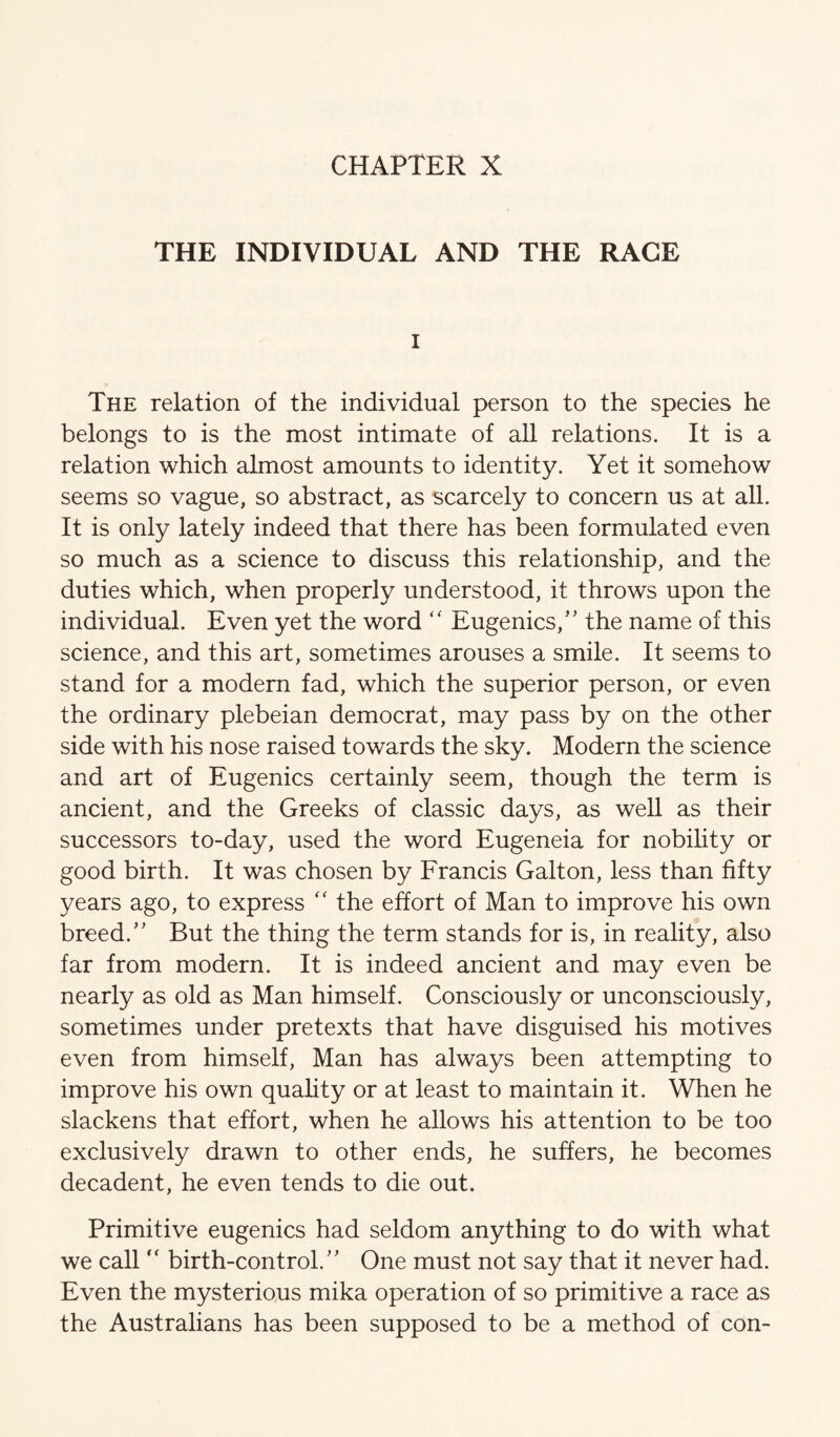 THE INDIVIDUAL AND THE RAGE I The relation of the individual person to the species he belongs to is the most intimate of all relations. It is a relation which almost amounts to identity. Yet it somehow seems so vague, so abstract, as scarcely to concern us at all. It is only lately indeed that there has been formulated even so much as a science to discuss this relationship, and the duties which, when properly understood, it throws upon the individual. Even yet the word “ Eugenics,’' the name of this science, and this art, sometimes arouses a smile. It seems to stand for a modern fad, which the superior person, or even the ordinary plebeian democrat, may pass by on the other side with his nose raised towards the sky. Modern the science and art of Eugenics certainly seem, though the term is ancient, and the Greeks of classic days, as well as their successors to-day, used the word Eugeneia for nobility or good birth. It was chosen by Francis Galton, less than fifty years ago, to express the effort of Man to improve his own breed.” But the thing the term stands for is, in reality, also far from modern. It is indeed ancient and may even be nearly as old as Man himself. Consciously or unconsciously, sometimes under pretexts that have disguised his motives even from himself, Man has always been attempting to improve his own quahty or at least to maintain it. When he slackens that effort, when he allows his attention to be too exclusively drawn to other ends, he suffers, he becomes decadent, he even tends to die out. Primitive eugenics had seldom anything to do with what we call birth-control.” One must not say that it never had. Even the mysterious mika operation of so primitive a race as the Australians has been supposed to be a method of con-