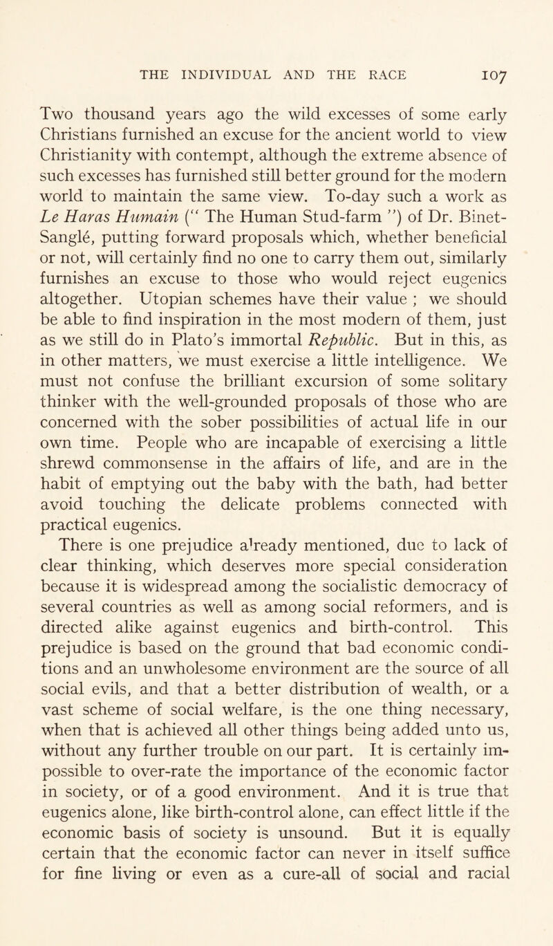 Two thousand years ago the wild excesses of some early Christians furnished an excuse for the ancient world to view Christianity with contempt, although the extreme absence of such excesses has furnished still better ground for the modern world to maintain the same view. To-day such a work as Le Haras Humain The Human Stud-farm of Dr. Binet- Sangle, putting forward proposals which, whether beneficial or not, will certainly find no one to carry them out, similarly furnishes an excuse to those who would reject eugenics altogether. Utopian schemes have their value ; we should be able to find inspiration in the most modern of them, just as we still do in Plato's immortal Republic. But in this, as in other matters, we must exercise a little intelligence. We must not confuse the brilliant excursion of some solitary thinker with the well-grounded proposals of those who are concerned with the sober possibilities of actual life in our own time. People who are incapable of exercising a little shrewd commonsense in the affairs of life, and are in the habit of emptying out the baby with the bath, had better avoid touching the delicate problems connected with practical eugenics. There is one prejudice aUeady mentioned, due to lack of clear thinking, which deserves more special consideration because it is widespread among the socialistic democracy of several countries as well as among social reformers, and is directed alike against eugenics and birth-control. This prejudice is based on the ground that bad economic condi¬ tions and an unwholesome environment are the source of all social evils, and that a better distribution of wealth, or a vast scheme of social welfare, is the one thing necessary, when that is achieved all other things being added unto us, without any further trouble on our part. It is certainly im¬ possible to over-rate the importance of the economic factor in society, or of a good environment. And it is true that eugenics alone, like birth-control alone, can effect little if the economic basis of society is unsound. But it is equally certain that the economic factor can never in itself suffice for fine living or even as a cure-all of social and racial