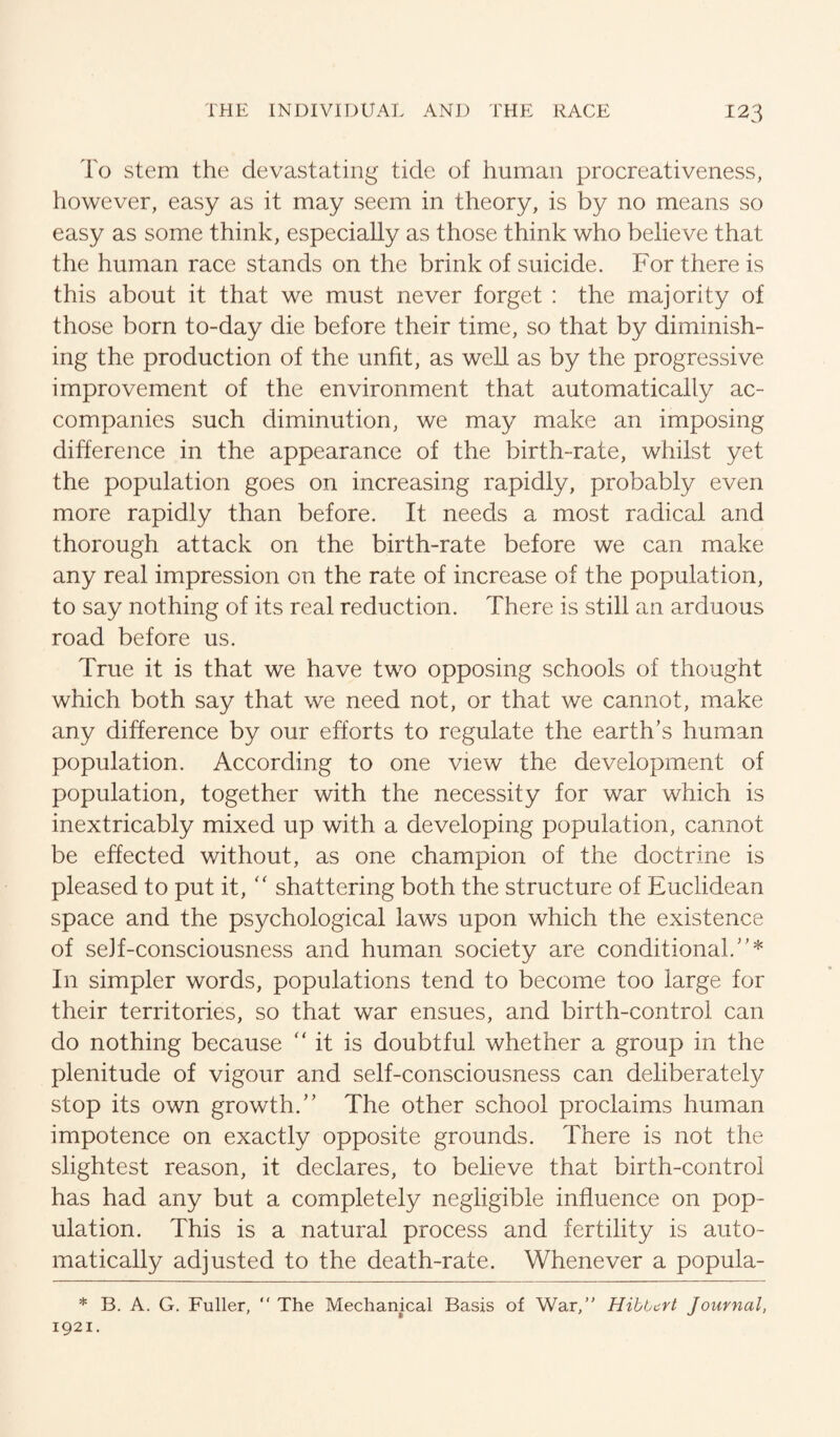 To stem the devastating tide of human procreativeness, however, easy as it may seem in theory, is by no means so easy as some think, especially as those think who believe that the human race stands on the brink of suicide. For there is this about it that we must never forget : the majority of those born to-day die before their time, so that by diminish¬ ing the production of the unfit, as well as by the progressive improvement of the environment that automatically ac¬ companies such diminution, we may make an imposing difference in the appearance of the birth-rate, whilst yet the population goes on increasing rapidly, probably even more rapidly than before. It needs a most radical and thorough attack on the birth-rate before we can make any real impression on the rate of increase of the population, to say nothing of its real reduction. There is still an arduous road before us. True it is that we have two opposing schools of thought which both say that we need not, or that we cannot, make any difference by our efforts to regulate the earth’s human population. According to one view the development of population, together with the necessity for war which is inextricably mixed up with a developing population, cannot be effected without, as one champion of the doctrine is pleased to put it,'' shattering both the structure of Euclidean space and the psychological laws upon which the existence of self-consciousness and human society are conditional.”* In simpler words, populations tend to become too large for their territories, so that war ensues, and birth-control can do nothing because ” it is doubtful whether a group in the plenitude of vigour and self-consciousness can deliberately stop its own growth.” The other school proclaims human impotence on exactly opposite grounds. There is not the slightest reason, it declares, to believe that birth-control has had any but a completely negligible influence on pop¬ ulation. This is a natural process and fertility is auto¬ matically adjusted to the death-rate. Whenever a popula- * B. A. G. Fuller, “ The Mechanical Basis of War,” HibUcrt Journal, 1921.