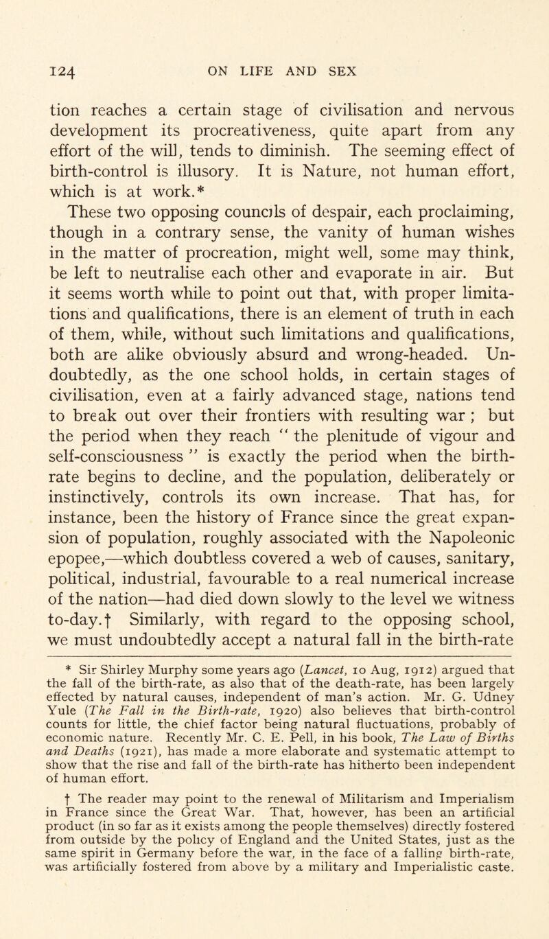 tion reaches a certain stage of civilisation and nervous development its procreativeness, quite apart from any effort of the will, tends to diminish. The seeming effect of birth-control is illusory. It is Nature, not human effort, which is at work.* These two opposing councils of despair, each proclaiming, though in a contrary sense, the vanity of human wishes in the matter of procreation, might well, some may think, be left to neutralise each other and evaporate in air. But it seems worth while to point out that, with proper limita¬ tions and qualifications, there is an element of truth in each of them, while, without such limitations and qualifications, both are alike obviously absurd and wrong-headed. Un¬ doubtedly, as the one school holds, in certain stages of civilisation, even at a fairly advanced stage, nations tend to break out over their frontiers with resulting war ; but the period when they reach the plenitude of vigour and self-consciousness ” is exactly the period when the birth¬ rate begins to decline, and the population, deliberately or instinctively, controls its own increase. That has, for instance, been the history of France since the great expan¬ sion of population, roughly associated with the Napoleonic epopee,—which doubtless covered a web of causes, sanitary, pohtical, industrial, favourable to a real numerical increase of the nation—had died down slowly to the level we witness to-day. t Similarly, with regard to the opposing school, we must undoubtedly accept a natural fall in the birth-rate * Sir Shirley Murphy some years ago {Lancet, lo Aug, 1912) argued that the fall of the birth-rate, as also that of the death-rate, has been largely effected by natural causes, independent of man’s action, Mr. G. Udney Yule {The Fall in the Birth-rate, 1920) also believes that birth-control counts for little, the chief factor being natural fluctuations, probably of economic nature. Recently Mr. C. E. Pell, in his book. The Law of Births and Deaths (1921), has made a more elaborate and systematic attempt to show that the rise and fall of the birth-rate has hitherto been independent of human effort. I The reader may point to the renewal of Militarism and Imperialism in France since the Great War. That, however, has been an artificial product (in so far as it exists among the people themselves) directly fostered from outside by the policy of England and the United States, just as the same spirit in Germany before the war, in the face of a falling birth-rate, was artificially fostered from above by a military and Imperialistic caste.