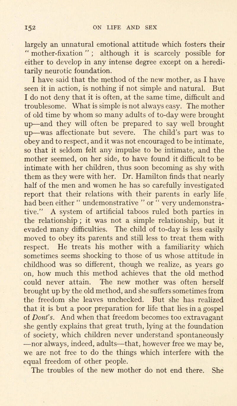 largely an unnatural emotional attitude which fosters their mother-fixation ; although it is scarcely possible for either to develop in any intense degree except on a heredi¬ tarily neurotic foundation. I have said that the niethod of the new mother, as I have seen it in action, is nothing if not simple and natural. But I do not deny that it is often, at the same time, difficult and troublesome. What is simple is not always easy. The mother of old time by whom so many adults of to-day were brought up—and they will often be prepared to say well brought up—^was affectionate but severe. The child’s part was to obey and to respect, and it was not encouraged to be intimate, so that it seldom felt any impulse to be intimate, and the mother seemed, on her side, to have found it difficult to be intimate with her children, thus soon becoming as shy with them as they were with her. Dr. Hamilton finds that nearly half of the men and women he has so carefully investigated report that their relations with their parents in early life had been either “ undemonstrative ” or '' very undemonstra¬ tive.” A system of artificial taboos ruled both parties in the relationship ; it was not a simple relationship, but it evaded many difficulties. The child of to-day is less easily moved to obey its parents and still less to treat them with respect. He treats his mother with a familiarity which sometimes seems shocking to those of us whose attitude in childhood was so different, though we realize, as years go on, how much this method achieves that the old method could never attain. The new mother was often herself brought up by the old method, and she suffers sometimes from the freedom she leaves unchecked. But she has realized that it is but a poor preparation for life that lies in a gospel of Dont’s. And when that freedom becomes too extravagant she gently explains that great truth, lying at the foundation of society, which children never understand spontaneously —nor always, indeed, adults—that, however free we may be, we are not free to do the things which interfere with the equal freedom of other people. The troubles of the new mother do not end there. She