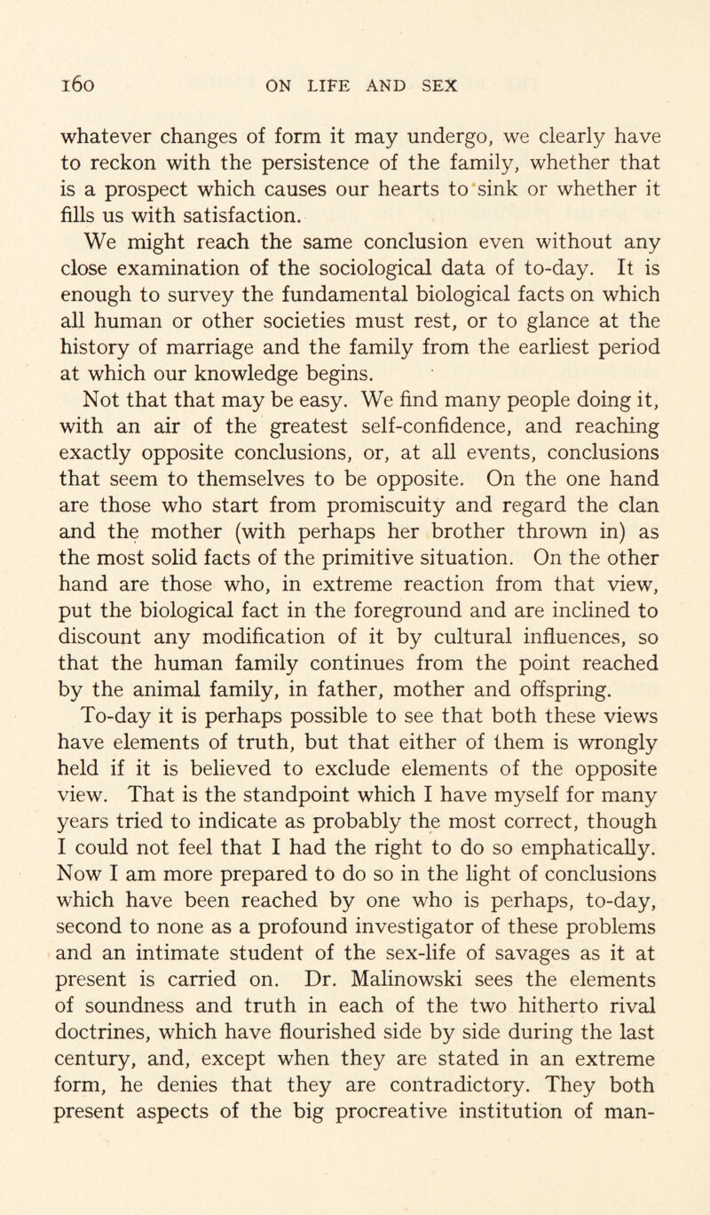 whatever changes of form it may undergo, we clearly have to reckon with the persistence of the family, whether that is a prospect which causes our hearts to sink or whether it fills us with satisfaction. We might reach the same conclusion even without any close examination of the sociological data of to-day. It is enough to survey the fundamental biological facts on which all human or other societies must rest, or to glance at the history of marriage and the family from the earliest period at which our knowledge begins. Not that that may be easy. We find many people doing it, with an air of the greatest self-confidence, and reaching exactly opposite conclusions, or, at all events, conclusions that seem to themselves to be opposite. On the one hand are those who start from promiscuity and regard the clan and the mother (with perhaps her brother thrown in) as the most solid facts of the primitive situation. On the other hand are those who, in extreme reaction from that view, put the biological fact in the foreground and are inclined to discount any modification of it by cultural influences, so that the human family continues from the point reached by the animal family, in father, mother and offspring. To-day it is perhaps possible to see that both these views have elements of truth, but that either of them is wrongly held if it is believed to exclude elements of the opposite view. That is the standpoint which I have myself for many years tried to indicate as probably the most correct, though I could not feel that I had the right to do so emphatically. Now I am more prepared to do so in the light of conclusions which have been reached by one who is perhaps, to-day, second to none as a profound investigator of these problems and an intimate student of the sex-life of savages as it at present is carried on. Dr. Malinowski sees the elements of soundness and truth in each of the two hitherto rival doctrines, which have flourished side by side during the last century, and, except when they are stated in an extreme form, he denies that they are contradictory. They both present aspects of the big procreative institution of man-