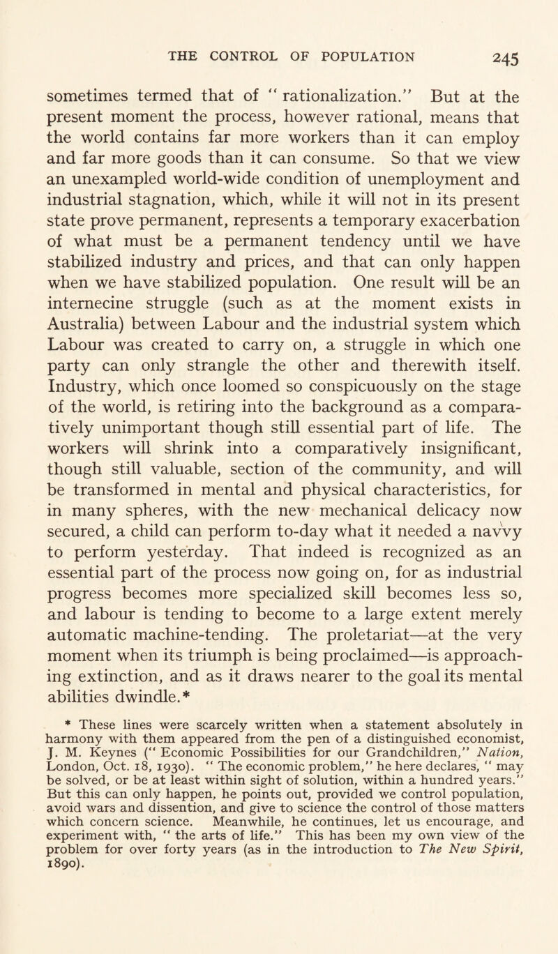 sometimes termed that of “ rationalization.” But at the present moment the process, however rational, means that the world contains far more workers than it can employ and far more goods than it can consume. So that we view an unexampled world-wide condition of unemployment and industrial stagnation, which, while it will not in its present state prove permanent, represents a temporary exacerbation of what must be a permanent tendency until we have stabilized industry and prices, and that can only happen when we have stabilized population. One result will be an internecine struggle (such as at the moment exists in Australia) between Labour and the industrial system which Labour was created to carry on, a struggle in which one party can only strangle the other and therewith itself. Industry, which once loomed so conspicuously on the stage of the world, is retiring into the background as a compara¬ tively unimportant though still essential part of life. The workers will shrink into a comparatively insignificant, though still valuable, section of the community, and will be transformed in mental and physical characteristics, for in many spheres, with the new mechanical delicacy now secured, a child can perform to-day what it needed a navvy to perform yesterday. That indeed is recognized as an essential part of the process now going on, for as industrial progress becomes more specialized skill becomes less so, and labour is tending to become to a large extent merely automatic machine-tending. The proletariat—at the very moment when its triumph is being proclaimed—is approach¬ ing extinction, and as it draws nearer to the goal its mental abilities dwindle.* * These lines were scarcely written when a statement absolutely in harmony with them appeared from the pen of a distinguished economist, J. M. Keynes ( Economic Possibilities for our Grandchildren,” Nation, London, Oct. 18, 1930).  The economic problem,” he here declares, ” may be solved, or be at least within sight of solution, within a hundred years.” But this can only happen, he points out, provided we control population, avoid wars and dissention, and give to science the control of those matters which concern science. Meanwhile, he continues, let us encourage, and experiment with, “ the arts of life.” This has been my own view of the problem for over forty years (as in the introduction to The New Spirit, 1890).