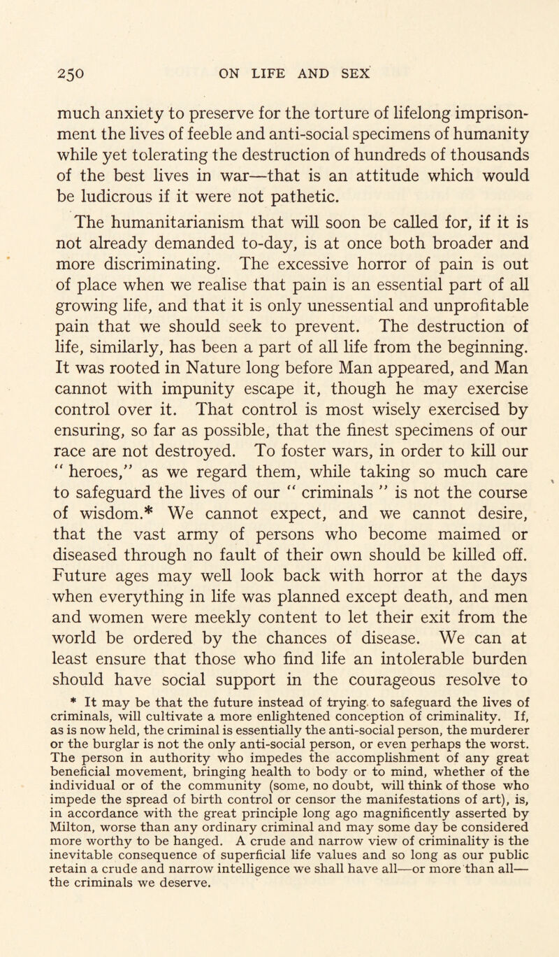 much anxiety to preserve for the torture of lifelong imprison¬ ment the lives of feeble and anti-social specimens of humanity while yet tolerating the destruction of hundreds of thousands of the best lives in war—that is an attitude which would be ludicrous if it were not pathetic. The humanitarianism that will soon be called for, if it is not already demanded to-day, is at once both broader and more discriminating. The excessive horror of pain is out of place when we realise that pain is an essential part of all growing life, and that it is only unessential and unprofitable pain that we should seek to prevent. The destruction of life, similarly, has been a part of all life from the beginning. It was rooted in Nature long before Man appeared, and Man cannot with impunity escape it, though he may exercise control over it. That control is most wisely exercised by ensuring, so far as possible, that the finest specimens of our race are not destroyed. To foster wars, in order to kill our '' heroes,'’ as we regard them, while taking so much care to safeguard the lives of our “ criminals  is not the course of wisdom.* We cannot expect, and we cannot desire, that the vast army of persons who become maimed or diseased through no fault of their own should be killed off. Future ages may well look back with horror at the days when everything in life was planned except death, and men and women were meekly content to let their exit from the world be ordered by the chances of disease. We can at least ensure that those who find life an intolerable burden should have social support in the courageous resolve to * It may be that the future instead of trying, to safeguard the lives of criminals, will cultivate a more enlightened conception of criminality. If, as is now held, the criminal is essentially the anti-social person, the murderer or the burglar is not the only anti-social person, or even perhaps the worst. The person in authority who impedes the accomplishment of any great beneficial movement, bringing health to body or to mind, whether of the individual or of the community (some, no doubt, will think of those who impede the spread of birth control or censor the manifestations of art), is, in accordance with the great principle long ago magnificently asserted by Milton, worse than any ordinary criminal and may some day be considered more worthy to be hanged. A crude and narrow view of criminality is the inevitable consequence of superficial life values and so long as our public retain a crude and narrow intelligence we shall have all—or more than all— the criminals we deserve.