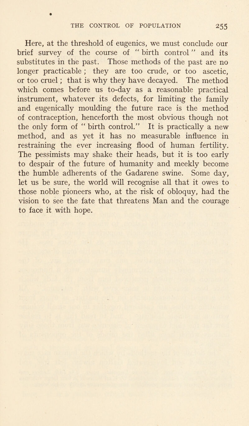 Here, at the threshold of eugenics, we must conclude our brief survey of the course of birth controland its substitutes in the past. Those methods of the past are no longer practicable ; they are too crude, or too ascetic, or too cruel; that is why they have decayed. The method which comes before us to-day as a reasonable practical instrument, whatever its defects, for limiting the family and eugenically moulding the future race is the method of contraception, henceforth the most obvious though not the only form of birth control.'’ It is practically a new method, and as yet it has no measurable influence in restraining the ever increasing flood of human fertility. The pessimists may shake their heads, but it is too early to despair of the future of humanity and meekly become the humble adherents of the Gadarene swine. Some day, let us be sure, the world will recognise all that it owes to those noble pioneers who, at the risk of obloquy, had the vision to see the fate that threatens Man and the courage to face it with hope.