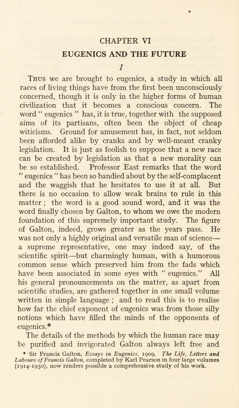 CHAPTER VI EUGENICS AND THE FUTURE I Thus we are brought to eugenics, a study in which all races of living things have from the first been unconsciously concerned, though it is only in the higher forms of human civilization that it becomes a conscious concern. The word ‘‘ eugenics has, it is true, together with the supposed aims of its partisans, often been the object of cheap witicisms. Ground for amusement has, in fact, not seldom been afforded alike by cranks and by well-meant cranky legislation. It is just as foolish to suppose that a new race can be created by legislation as that a new morality can be so established. Professor East remarks that the word  eugenicshas been so bandied about by the self-complacent and the waggish that he hesitates to use it at all. But there is no occasion to allow weak brains to rule in this matter ; the word is a good sound word, and it was the word finally chosen by Galton, to whom we owe the modem foundation of this supremely important study. The figure of Galton, indeed, grows greater as the years pass. He was not only a highly original and versatile man of science— a supreme representative, one may indeed say, of the scientific spirit—but charmingly human, with a humorous common sense which preserved him from the fads which have been associated in some eyes with '' eugenics.’' All his general pronouncements on the matter, as apart from scientific studies, are gathered together in one small volume written in simple language ; and to read this is to realise how far the chief exponent of eugenics was from those silly notions which have filled the minds of the opponents of eugenics.* The details of the methods by which the human race may be purified and invigorated Galton always left free and ♦ Sir Francis Galton, Essays in Eugenics, 1909. The Life, Letters and Labours of Francis Galton, completed by Karl Pearson in four large volumes (1914-1930), now renders possible a comprehensive study of his work.