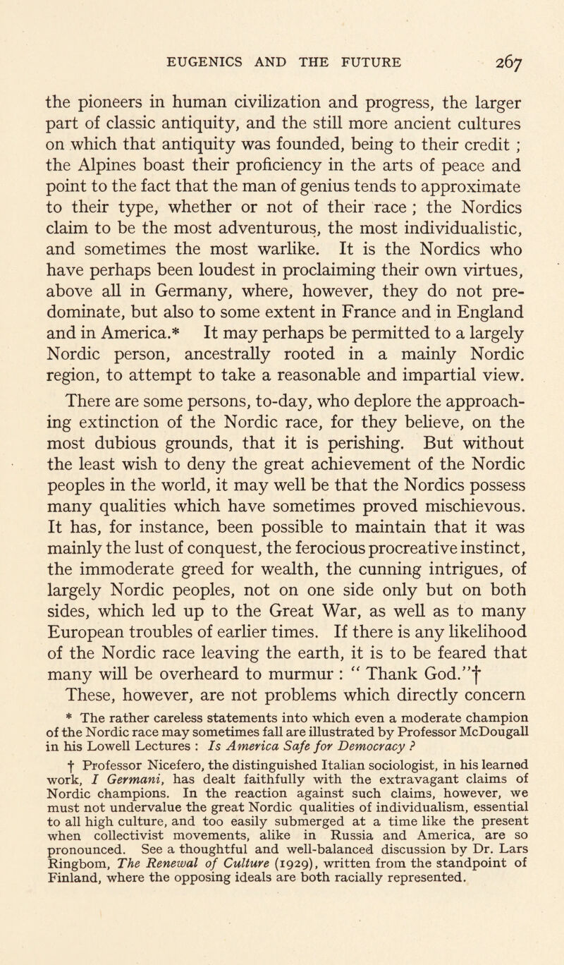 the pioneers in human civilization and progress, the larger part of classic antiquity, and the still more ancient cultures on which that antiquity was founded, being to their credit ; the Alpines boast their proficiency in the arts of peace and point to the fact that the man of genius tends to approximate to their type, whether or not of their race ; the Nordics claim to be the most adventurous, the most individualistic, and sometimes the most warlike. It is the Nordics who have perhaps been loudest in proclaiming their own virtues, above aU in Germany, where, however, they do not pre¬ dominate, but also to some extent in France and in England and in America.* It may perhaps be permitted to a largely Nordic person, ancestrally rooted in a mainly Nordic region, to attempt to take a reasonable and impartial view. There are some persons, to-day, who deplore the approach¬ ing extinction of the Nordic race, for they believe, on the most dubious grounds, that it is perishing. But without the least wish to deny the great achievement of the Nordic peoples in the world, it may well be that the Nordics possess many qualities which have sometimes proved mischievous. It has, for instance, been possible to maintain that it was mainly the lust of conquest, the ferocious procreative instinct, the immoderate greed for wealth, the cunning intrigues, of largely Nordic peoples, not on one side only but on both sides, which led up to the Great War, as well as to many European troubles of earlier times. If there is any likelihood of the Nordic race leaving the earth, it is to be feared that many wiU be overheard to murmur : ‘‘ Thank God.'^f These, however, are not problems which directly concern * The rather careless statements into which even a moderate champion of the Nordic race may sometimes fall are illustrated by Professor McDougall in his Lowell Lectures : Is America Safe for Democracy ? t Professor Nicefero, the distinguished Italian sociologist, in his learned work, I Germani, has dealt faithfully with the extravagant claims of Nordic champions. In the reaction against such claims, however, we must not undervalue the great Nordic qualities of individualism, essential to all high culture, and too easily submerged at a time like the present when collectivist movements, alike in Russia and America, are so pronounced. See a thoughtful and well-balanced discussion by Dr. Lars Ringbom, The Renewal of Culture (1929), written from the standpoint of Finland, where the opposing ideals are both racially represented.