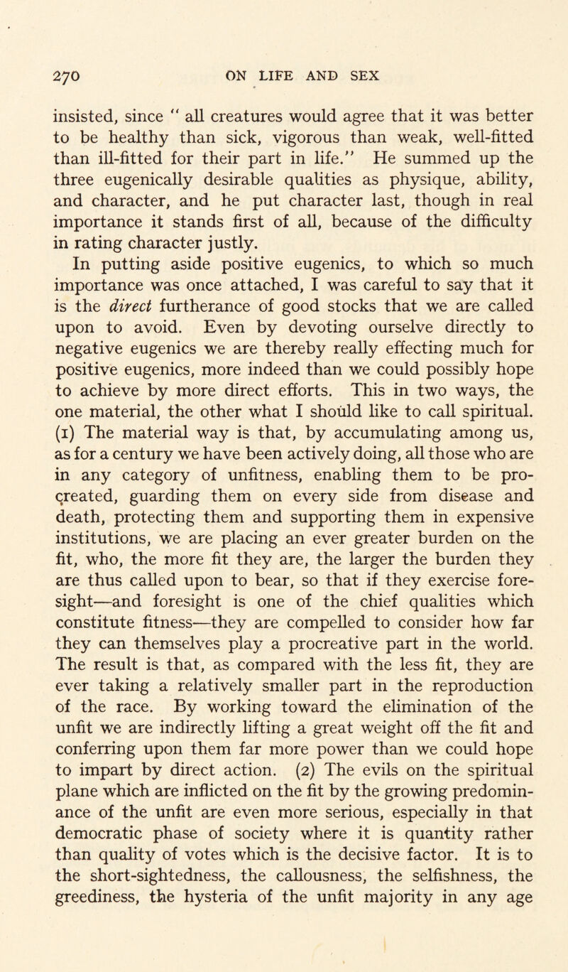 insisted, since  all creatures would agree that it was better to be healthy than sick, vigorous than weak, well-fitted than ill-fitted for their part in life. He summed up the three eugenically desirable qualities as physique, ability, and character, and he put character last, though in real importance it stands first of all, because of the difficulty in rating character justly. In putting aside positive eugenics, to which so much importance was once attached, I was careful to say that it is the direct furtherance of good stocks that we are called upon to avoid. Even by devoting ourselve directly to negative eugenics we are thereby really effecting much for positive eugenics, more indeed than we could possibly hope to achieve by more direct efforts. This in two ways, the one material, the other what I should like to call spiritual, (i) The material way is that, by accumulating among us, as for a century we have been actively doing, all those who are in any category of unfitness, enabling them to be pro¬ created, guarding them on every side from disease and death, protecting them and supporting them in expensive institutions, we are placing an ever greater burden on the fit, who, the more fit they are, the larger the burden they are thus called upon to bear, so that if they exercise fore¬ sight—and foresight is one of the chief qualities which constitute fitness—they are compelled to consider how far they can themselves play a procreative part in the world. The result is that, as compared with the less fit, they are ever taking a relatively smaller part in the reproduction of the race. By working toward the elimination of the unfit we are indirectly lifting a great weight off the fit and conferring upon them far more power than we could hope to impart by direct action. (2) The evils on the spiritual plane which are inflicted on the fit by the growing predomin¬ ance of the unfit are even more serious, especially in that democratic phase of society where it is quantity rather than quality of votes which is the decisive factor. It is to the short-sightedness, the callousness, the selfishness, the greediness, the hysteria of the unfit majority in any age