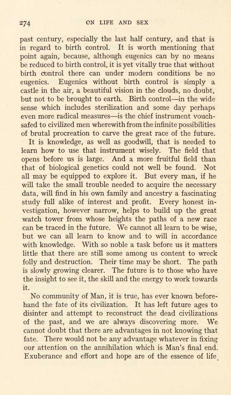 past century, especially the last half century, and that is in regard to birth control. It is worth mentioning that point again, because, although eugenics can by no means be reduced to birth control, it is yet vitally true that without birth control there can under modern conditions be no eugenics. Eugenics without birth control is simply a castle in the air, a beautiful vision in the clouds, no doubt, but not to be brought to earth. Birth control—in the wide sense which includes sterilization and some day perhaps even more radical measures—is the chief instrument vouch¬ safed to civiHzed men wherewith from the infinite possibilities of brutal procreation to carve the great race of the future. It is knowledge, as well as goodwill, that is needed to learn how to use that instrument wisely. The field that opens before us is large. And a more fruitful field than that of biological genetics could not well be found. Not all may be equipped to explore it. But every man, if he will take the small trouble needed to acquire the necessary data, will find in his own family and ancestry a fascinating study full alike of interest and profit. Every honest in¬ vestigation, however narrow, helps to build up the great watch tower from whose heights the paths of a new race can be traced in the future. We cannot aU learn to be wise, but we can all learn to know and to will in accordance with knowledge. With so noble a task before us it matters little that there are still some among us content to wreck folly and destruction. Their time may be short. The path is slowly growing clearer. The future is to those who have the insight to see it, the skill and the energy to work towards it. No community of Man, it is true, has ever known before¬ hand the fate of its civilization. It has left future ages to disinter and attempt to reconstruct the dead civilizations of the past, and we are always discovering more. We cannot doubt that there are advantages in not knowing that fate. There would not be any advantage whatever in fixing our attention on the annihilation which is Man’s final end. Exuberance and effort and hope are of the essence of life^