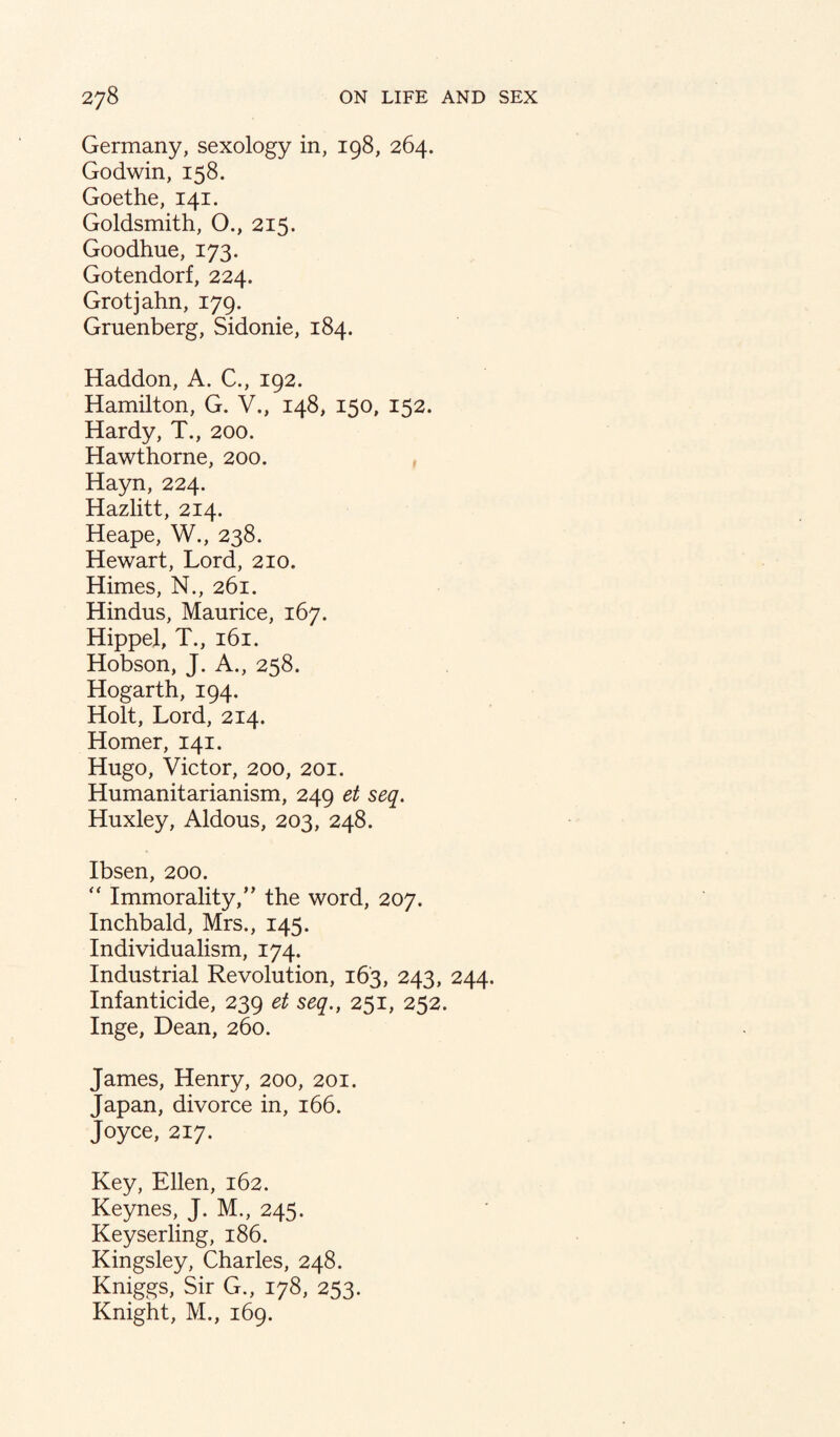 Germany, sexology in, 198, 264. Godwin, 158. Goethe, 141. Goldsmith, O., 215. Goodhue, 173. Gotendorf, 224. Grotjahn, 179. Gruenberg, Sidonie, 184. Haddon, A. C., 192. Hamilton, G. V., 148, 150, 152. Hardy, T., 200. Hawthorne, 200. , Hayn, 224. Hazlitt, 214. Heape, W., 238. Hewart, Lord, 210. Himes, N., 261. Hindus, Maurice, 167. Hippel, T., 161. Hobson, J. A., 258. Hogarth, 194. Holt, Lord, 214. Homer, 141. Hugo, Victor, 200, 201. Humanitarianism, 249 et seq. Huxley, Aldous, 203, 248. Ibsen, 200. '' Immorality,’’ the word, 207. Inchbald, Mrs., 145. Individualism, 174. Industrial Revolution, 163, 243, 244. Infanticide, 239 et seq., 251, 252. Inge, Dean, 260. James, Henry, 200, 201. Japan, divorce in, 166. Joyce, 217. Key, Ellen, 162. Keynes, J. M., 245. Keyserling, 186. Kingsley, Charles, 248. Kniggs, Sir G., 178, 253. Knight, M., 169.
