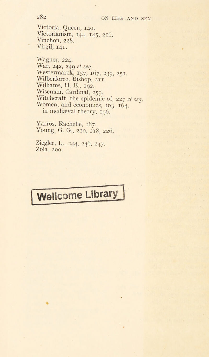 Victoria, Queen, 140. Victorianism, 144, 145, 216. Vinchon, 228. Virgil, 141. Wagner, 224. War, 242, 249 et seq. Westermarck, 157, 167, 239, 251. Wilberforce, Bishop, 211. Williams, H. E., 192. Wiseman, Cardinal, 259. Witchcraft, the epidemic of, 227 et seq. Women, and economics, 163, 164. in mediaeval theory, 196. Yarros, Rachelle, 187. Young, G. G., 210, 218, 226. Ziegler, L., 244, 246, 247. Zola, 200.
